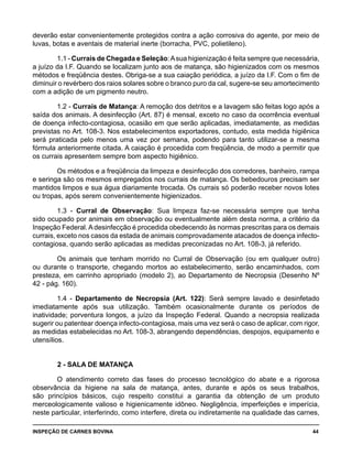 INSPEÇÃO DE CARNES BOVINA 	 44
deverão estar convenientemente protegidos contra a ação corrosiva do agente, por meio de
luvas, botas e aventais de material inerte (borracha, PVC, polietileno).
1.1 - Currais de Chegada e Seleção:Asua higienização é feita sempre que necessária,
a juízo da I.F. Quando se localizam junto aos de matança, são higienizados com os mesmos
métodos e freqüência destes. Obriga-se a sua caiação periódica, a juízo da I.F. Com o fim de
diminuir o revérbero dos raios solares sobre o branco puro da cal, sugere-se seu amortecimento
com a adição de um pigmento neutro.
1.2 - Currais de Matança: A remoção dos detritos e a lavagem são feitas logo após a
saída dos animais. A desinfecção (Art. 87) é mensal, exceto no caso da ocorrência eventual
de doença infecto-contagiosa, ocasião em que serão aplicadas, imediatamente, as medidas
previstas no Art. 108-3. Nos estabelecimentos exportadores, contudo, esta medida higiênica
será praticada pelo menos uma vez por semana, podendo para tanto utilizar-se a mesma
fórmula anteriormente citada. A caiação é procedida com freqüência, de modo a permitir que
os currais apresentem sempre bom aspecto higiênico.
Os métodos e a freqüência da limpeza e desinfecção dos corredores, banheiro, rampa
e seringa são os mesmos empregados nos currais de matança. Os bebedouros precisam ser
mantidos limpos e sua água diariamente trocada. Os currais só poderão receber novos lotes
ou tropas, após serem convenientemente higienizados.
1.3 - Curral de Observação: Sua limpeza faz-se necessária sempre que tenha
sido ocupado por animais em observação ou eventualmente além desta norma, a critério da
Inspeção Federal. A desinfecção é procedida obedecendo às normas prescritas para os demais
currais, exceto nos casos da estada de animais comprovadamente atacados de doença infecto-
contagiosa, quando serão aplicadas as medidas preconizadas no Art. 108-3, já referido.
Os animais que tenham morrido no Curral de Observação (ou em qualquer outro)
ou durante o transporte, chegando mortos ao estabelecimento, serão encaminhados, com
presteza, em carrinho apropriado (modelo 2), ao Departamento de Necropsia (Desenho Nº
42 - pág. 160).
1.4 - Departamento de Necropsia (Art. 122): Será sempre lavado e desinfetado
imediatamente após sua utilização. Também ocasionalmente durante os períodos de
inatividade; porventura longos, a juízo da Inspeção Federal. Quando a necropsia realizada
sugerir ou patentear doença infecto-contagiosa, mais uma vez será o caso de aplicar, com rigor,
as medidas estabelecidas no Art. 108-3, abrangendo dependências, despojos, equipamento e
utensílios.
2 - SALA DE MATANÇA
O atendimento correto das fases do processo tecnológico do abate e a rigorosa
observância da higiene na sala de matança, antes, durante e após os seus trabalhos,
são princípios básicos, cujo respeito constitui a garantia da obtenção de um produto
merceologicamente valioso e higienicamente idôneo. Negligência, imperfeições e imperícia,
neste particular, interferindo, como interfere, direta ou indiretamente na qualidade das carnes,
 