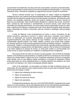 INSPEÇÃO DE CARNES BOVINA 	 45
comprometem-nas fatalmente, dos dois pontos de vista aludidos, tornando-as desvalorizadas,
pela má apresentação ou pela quebra de sua natural resistência à deterioração e - o que é mais
importante ainda - tornando-as suspeitas ou seguramente nocivas à saúde do consumidor.
Nunca é demais recordar que, na preservação do “status” original da integridade
biológica da carne, com vistas às suas boas qualidades mercantis, bromatológicas e higiênicas,
a grande luta da indústria é travada contra as contaminações microbianas, contraídas por esse
produto, nas condições ambientes, dentro dos próprios matadouros ou alhures, durante as
fases de sua distribuição. Ditas contaminações desfiguram o aspecto das carnes, encurtam-
lhes o período de vida comercial e, eventualmente, as tornam nocivas, como veículo das
chamadas toxi-infecções alimentares. As carnes desta maneira depreciadas tornam-se, além
disso, matéria-prima inidônea e suspeita para toda a linha atual de produtos delas derivados,
posta à disposição do moderno consumidor, para seu conforto e satisfação, pela tecnologia
hodierna.
A Sala de Matança, onde industrialmente se produz a carne, mercadoria de alto
sentido econômico, seja para o consumo “in natura”, seja para o emprego, como matéria-
prima, na elaboração de inúmeras especialidades de grande prestígio gastronômico, é
inquestionavelmente, pela própria natureza de seus trabalhos, um dos grandes focos de
contaminação daquele produto. Com efeito, abatido o animal, suas carnes ficam sujeitas,
em diversos pontos ao longo da linha operacional da Sala de Matança (sangria, “matambre”,
evisceração, “toilette”), a uma série de fatores de contaminação, seja pelo contato que podem ter
com as instalações e equipamentos mal higienizados, seja por meio de falhas de manipulação
e de ordem higiênica do pessoal de serviço, ou ainda pelo contato ou promiscuidade com
outras carnes ou peças inquinadas por sujidades ou patologicamente contagiantes.
Daí porque devem ser cada vez maiores as preocupações, não somente da Inspeção
Federal, como também da própria indústria, no sentido de eliminar ou de reduzir ao mínimo esses
fatores que comprometem a higiene da carne. Progressos expressivos já foram conseguidos
neste sentido; mas um dos objetivos destas Instruções é a correção de distorções e falhas
ainda observadas em vários estabelecimentos e a fixação definitiva dos padrões e da rotina
que devem ser seguidos, com vistas à perseguição daquele objetivo.
Como já foi salientado, na manutenção da higiene da Sala de Matança devem ser
observados, de modo especial, quatro aspectos gerais, para os quais cabe à Inspeção Federal
grande dose de atuação, a saber:
higiene das instalações da sala e anexos;yy
higiene do equipamento;yy
higiene do pessoal de serviço;yy
higiene das operações.yy
É indispensável esclarecer aqui que o termo ESTERILIZAÇÃO, freqüentemente usado
neste e em outros capítulos, não se acha aplicado dentro do seu real significado bacteriológico,
mas de acordo com o sentido de higienização que lhe dá a terminologia industrial.
 