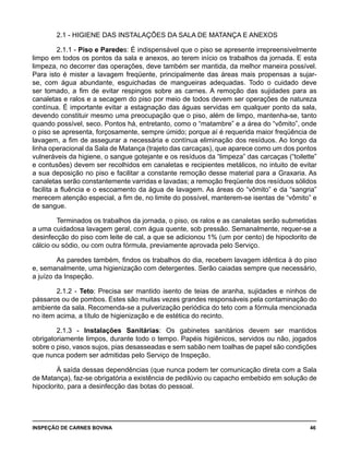 INSPEÇÃO DE CARNES BOVINA 	 46
2.1 - HIGIENE DAS INSTALAÇÕES DA SALA DE MATANÇA E ANEXOS
2.1.1 - Piso e Paredes: É indispensável que o piso se apresente irrepreensivelmente
limpo em todos os pontos da sala e anexos, ao terem início os trabalhos da jornada. E esta
limpeza, no decorrer das operações, deve também ser mantida, da melhor maneira possível.
Para isto é mister a lavagem freqüente, principalmente das áreas mais propensas a sujar-
se, com água abundante, esguichadas de mangueiras adequadas. Todo o cuidado deve
ser tomado, a fim de evitar respingos sobre as carnes. A remoção das sujidades para as
canaletas e ralos e a secagem do piso por meio de todos devem ser operações de natureza
contínua. É importante evitar a estagnação das águas servidas em qualquer ponto da sala,
devendo constituir mesmo uma preocupação que o piso, além de limpo, mantenha-se, tanto
quando possível, seco. Pontos há, entretanto, como o “matambre” e a área do “vômito”, onde
o piso se apresenta, forçosamente, sempre úmido; porque aí é requerida maior freqüência de
lavagem, a fim de assegurar a necessária e contínua eliminação dos resíduos. Ao longo da
linha operacional da Sala de Matança (trajeto das carcaças), que aparece como um dos pontos
vulneráveis da higiene, o sangue gotejante e os resíduos da “limpeza” das carcaças (“toilette”
e contusões) devem ser recolhidos em canaletas e recipientes metálicos, no intuito de evitar
a sua deposição no piso e facilitar a constante remoção desse material para a Graxaria. As
canaletas serão constantemente varridas e lavadas; a remoção freqüente dos resíduos sólidos
facilita a fluência e o escoamento da água de lavagem. As áreas do “vômito” e da “sangria”
merecem atenção especial, a fim de, no limite do possível, manterem-se isentas de “vômito” e
de sangue.
Terminados os trabalhos da jornada, o piso, os ralos e as canaletas serão submetidas
a uma cuidadosa lavagem geral, com água quente, sob pressão. Semanalmente, requer-se a
desinfecção do piso com leite de cal, a que se adicionou 1% (um por cento) de hipoclorito de
cálcio ou sódio, ou com outra fórmula, previamente aprovada pelo Serviço.
As paredes também, findos os trabalhos do dia, recebem lavagem idêntica à do piso
e, semanalmente, uma higienização com detergentes. Serão caiadas sempre que necessário,
a juízo da Inspeção.
2.1.2 - Teto: Precisa ser mantido isento de teias de aranha, sujidades e ninhos de
pássaros ou de pombos. Estes são muitas vezes grandes responsáveis pela contaminação do
ambiente da sala. Recomenda-se a pulverização periódica do teto com a fórmula mencionada
no item acima, a título de higienização e de estética do recinto.
2.1.3 - Instalações Sanitárias: Os gabinetes sanitários devem ser mantidos
obrigatoriamente limpos, durante todo o tempo. Papéis higiênicos, servidos ou não, jogados
sobre o piso, vasos sujos, pias desasseadas e sem sabão nem toalhas de papel são condições
que nunca podem ser admitidas pelo Serviço de Inspeção.
À saída dessas dependências (que nunca podem ter comunicação direta com a Sala
de Matança), faz-se obrigatória a existência de pedilúvio ou capacho embebido em solução de
hipoclorito, para a desinfecção das botas do pessoal.
 