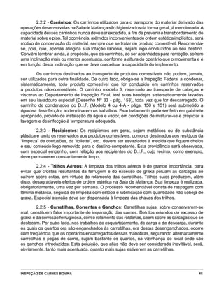 INSPEÇÃO DE CARNES BOVINA 	 48
2.2.2 - Carrinhos: Os carrinhos utilizados para o transporte do material derivado das
operações desenvolvidas na Sala de Matança são higienizados da forma geral, já mencionada.A
capacidade desses carrinhos nunca deve ser excedida, a fim de prevenir o transbordamento do
material sobre o piso. Tal ocorrência, além dos inconvenientes de ordem estética implícitos, será
motivo de condenação do material, sempre que se tratar de produto comestível. Recomenda-
se, pois, que, apenas atingida sua lotação racional, sejam logo conduzidos ao seu destino.
Convém lembrar ainda, a propósito, que os carrinhos, ao ser apanhados para remoção, sofrem
uma inclinação mais ou menos acentuada, conforme a altura do operário que o movimenta e é
em função desta inclinação que se deve conceituar a capacidade do implemento.
Os carrinhos destinados ao transporte de produtos comestíveis não podem, jamais,
ser utilizados para outra finalidade. De outro lado, obriga-se a Inspeção Federal a condenar,
sistematicamente, todo produto comestível que for conduzido em carrinhos reservados
a produtos não-comestíveis. O carrinho modelo 3, reservado ao transporte de cabeças e
vísceras ao Departamento de Inspeção Final, terá suas bandejas sistematicamente lavadas
em seu lavadouro especial (Desenho Nº 33 - pág. 153), toda vez que for descarregado. O
carrinho de condenados do D.I.F. (Modelo 4 ou 4-A - págs. 150 e 151) será submetido a
rigorosa desinfecção, ao terminarem os trabalhos. Este tratamento pode ser feito em gabinete
apropriado, provido de instalação de água e vapor, em condições de misturar-se e propiciar a
lavagem e desinfecção à temperatura adequada.
2.2.3 - Recipientes: Os recipientes em geral, sejam metálicos ou de substância
plástica e tanto os reservados aos produtos comestíveis, como os destinados aos resíduos da
“limpeza” de contusões, da “toilette”, etc., devem ser esvaziados à medida que fiquem cheios
e seu conteúdo logo removido para o destino competente. Esta providência será observada,
com especial empenho, com relação aos recipientes do D.I.F., cujo recinto, como exemplo,
deve permanecer constantemente limpo.
2.2.4 - Trilhos Aéreos: A limpeza dos trilhos aéreos é de grande importância, para
evitar que crostas resultantes da ferrugem e do excesso de graxa poluam as carcaças ao
caírem sobre estas, em virtude do rolamento das carretilhas. Trilhos sujos produzem, além
disto, desagradáveis efeitos de ordem estética na Sala de Matança. Sua limpeza é realizada,
obrigatoriamente, uma vez por semana. O processo recomendável consta de raspagem com
lâmina metálica, seguida de limpeza com estopa e lubrificação com quantidade não sobeja de
graxa. Especial atenção deve ser dispensada à limpeza das chaves dos trilhos.
2.2.5 - Carretilhas, Correntes e Ganchos: Carretilhas sujas, sobre conservarem-se
mal, constituem fator importante de inquinação das carnes. Detritos oriundos do excesso de
graxa e da corrosão ferruginosa, com o rolamento das roldanas, caem sobre as carcaças que se
deslocam. Por outro lado, nos trabalhos de esquartejamento, de carga e de descarga, durante
os quais os quartos ora são enganchados às carretilhas, ora destas desenganchados, ocorre
com freqüência que os operários encarregados dessas manobras, segurando alternadamente
carretilhas e peças de carne, sujam bastante os quartos, na vizinhança do local onde são
os ganchos introduzidos. Esta poluição, que aliás não deve ser considerada inevitável, será,
obviamente, tanto mais acentuada, quanto mais sujas estiverem as carretilhas.
 