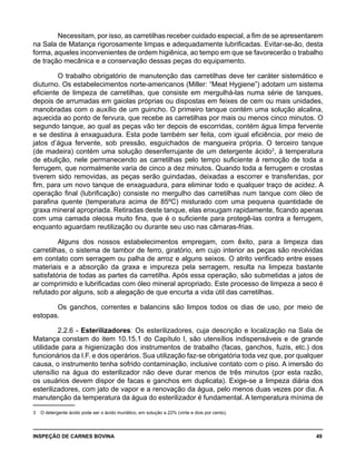 INSPEÇÃO DE CARNES BOVINA 	 49
Necessitam, por isso, as carretilhas receber cuidado especial, a fim de se apresentarem
na Sala de Matança rigorosamente limpas e adequadamente lubrificadas. Evitar-se-ão, desta
forma, aqueles inconvenientes de ordem higiênica, ao tempo em que se favorecerão o trabalho
de tração mecânica e a conservação dessas peças do equipamento.
O trabalho obrigatório de manutenção das carretilhas deve ter caráter sistemático e
diuturno. Os estabelecimentos norte-americanos (Miller: “Meat Hygiene”) adotam um sistema
eficiente de limpeza de carretilhas, que consiste em mergulhá-las numa série de tanques,
depois de arrumadas em gaiolas próprias ou dispostas em feixes de cem ou mais unidades,
manobradas com o auxílio de um guincho. O primeiro tanque contém uma solução alcalina,
aquecida ao ponto de fervura, que recebe as carretilhas por mais ou menos cinco minutos. O
segundo tanque, ao qual as peças vão ter depois de escorridas, contém água limpa fervente
e se destina à enxaguadura. Esta pode também ser feita, com igual eficiência, por meio de
jatos d’água fervente, sob pressão, esguichados de mangueira própria. O terceiro tanque
(de madeira) contém uma solução desenferrujante de um detergente ácido3
, à temperatura
de ebulição, nele permanecendo as carretilhas pelo tempo suficiente à remoção de toda a
ferrugem, que normalmente varia de cinco a dez minutos. Quando toda a ferrugem e crostas
tiverem sido removidas, as peças serão guindadas, deixadas a escorrer e transferidas, por
fim, para um novo tanque de enxaguadura, para eliminar todo e qualquer traço de acidez. A
operação final (lubrificação) consiste no mergulho das carretilhas num tanque com óleo de
parafina quente (temperatura acima de 85ºC) misturado com uma pequena quantidade de
graxa mineral apropriada. Retiradas deste tanque, elas enxugam rapidamente, ficando apenas
com uma camada oleosa muito fina, que é o suficiente para protegê-las contra a ferrugem,
enquanto aguardam reutilização ou durante seu uso nas câmaras-frias.
Alguns dos nossos estabelecimentos empregam, com êxito, para a limpeza das
carretilhas, o sistema de tambor de ferro, giratório, em cujo interior as peças são revolvidas
em contato com serragem ou palha de arroz e alguns seixos. O atrito verificado entre esses
materiais e a absorção da graxa e impureza pela serragem, resulta na limpeza bastante
satisfatória de todas as partes da carretilha. Após essa operação, são submetidas a jatos de
ar comprimido e lubrificadas com óleo mineral apropriado. Este processo de limpeza a seco é
refutado por alguns, sob a alegação de que encurta a vida útil das carretilhas.
Os ganchos, correntes e balancins são limpos todos os dias de uso, por meio de
estopas.
2.2.6 - Esterilizadores: Os esterilizadores, cuja descrição e localização na Sala de
Matança constam do item 10.15.1 do Capítulo I, são utensílios indispensáveis e de grande
utilidade para a higienização dos instrumentos de trabalho (facas, ganchos, fuzis, etc.) dos
funcionários da I.F. e dos operários. Sua utilização faz-se obrigatória toda vez que, por qualquer
causa, o instrumento tenha sofrido contaminação, inclusive contato com o piso. A imersão do
utensílio na água do esterilizador não deve durar menos de três minutos (por esta razão,
os usuários devem dispor de facas e ganchos em duplicata). Exige-se a limpeza diária dos
esterilizadores, com jato de vapor e a renovação da água, pelo menos duas vezes por dia. A
manutenção da temperatura da água do esterilizador é fundamental. A temperatura mínima de
3	 O detergente ácido pode ser o ácido muriático, em solução a 22% (vinte e dois por cento).
 