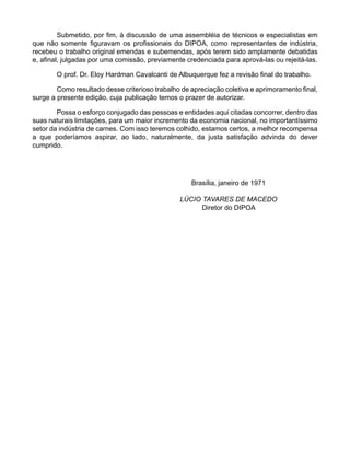 Submetido, por fim, à discussão de uma assembléia de técnicos e especialistas em
que não somente figuravam os profissionais do DIPOA, como representantes de indústria,
recebeu o trabalho original emendas e subemendas, após terem sido amplamente debatidas
e, afinal, julgadas por uma comissão, previamente credenciada para aprová-las ou rejeitá-las.
O prof. Dr. Eloy Hardman Cavalcanti de Albuquerque fez a revisão final do trabalho.
Como resultado desse criterioso trabalho de apreciação coletiva e aprimoramento final,
surge a presente edição, cuja publicação temos o prazer de autorizar.
Possa o esforço conjugado das pessoas e entidades aqui citadas concorrer, dentro das
suas naturais limitações, para um maior incremento da economia nacional, no importantíssimo
setor da indústria de carnes. Com isso teremos colhido, estamos certos, a melhor recompensa
a que poderíamos aspirar, ao lado, naturalmente, da justa satisfação advinda do dever
cumprido.
Brasília, janeiro de 1971
LÚCIO TAVARES DE MACEDO
Diretor do DIPOA
 