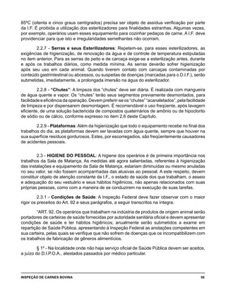 INSPEÇÃO DE CARNES BOVINA 	 50
85ºC (oitenta e cinco graus centígrados) precisa ser objeto de assídua verificação por parte
da I.F. É proibida a utilização dos esterilizadores para finalidades estranhas. Algumas vezes,
por exemplo, operários usam esses equipamento para cozinhar pedaços de carne. A I.F. deve
providenciar para que isto e irregularidades semelhantes não ocorram.
2.2.7 - Serras e seus Esterilizadores: Repetem-se, para esses esterilizadores, as
exigências de higienização, de renovação da água e de controle de temperatura estipuladas
no item anterior. Para as serras de peito e de carcaça exige-se a esterilização antes, durante
e após os trabalhos diários, como medida mínima. As serras deverão sofrer higienização
após seu uso em cada animal. Quando tiverem contato com carcaças contaminadas por
conteúdo gastrintestinal ou abcessos, ou suspeitas de doenças (marcadas para o D.I.F.), serão
submetidas, imediatamente, a prolongada imersão na água do esterilizador.
2.2.8 - “Chutes”: A limpeza dos “chutes” deve ser diária. É realizada com mangueira
de água quente e vapor. Os “chutes” terão seus segmentos previamente desmontados, para
facilidadeeeficiênciadaoperação.Devempreferir-seos“chutes”“acanaletados”,pelafacilidade
de limpeza e por dispensarem desmontagem. É recomendável o uso freqüente, após lavagem
eficiente, de uma solução bactericida de compostos quaternários de amônio ou de hipoclorito
de sódio ou de cálcio, conforme expresso no item 2.6 deste Capítulo.
2.2.9 - Plataformas: Além da higienização que todo o equipamento recebe no final dos
trabalhos do dia, as plataformas devem ser lavadas com água quente, sempre que houver na
sua superfície resíduos gordurosos. Estes, por escorregadios, são freqüentemente causadores
de acidentes pessoais.
2.3 - HIGIENE DO PESSOAL: A higiene dos operários é de primeira importância nos
trabalhos da Sala de Matança. As medidas até agora salientadas, referentes à higienização
das instalações e equipamento da Sala de Matança, estariam diminuídas ou mesmo anuladas
no seu valor, se não fossem acompanhadas das alusivas ao pessoal. A este respeito, devem
constituir objeto de atenção constante da I.F., o estado de saúde dos que trabalham, o asseio
e adequação do seu vestuário e seus hábitos higiênicos, não apenas relacionados com suas
próprias pessoas, como com a maneira de se conduzirem na execução de suas tarefas.
2.3.1 - Condições de Saúde: A Inspeção Federal deve fazer observar com o maior
rigor os preceitos do Art. 92 e seus parágrafos, a seguir transcritos na íntegra:
“ART. 92. Os operários que trabalham na indústria de produtos de origem animal serão
portadores de carteiras de saúde fornecidas por autoridade sanitária oficial e devem apresentar
condições de saúde e ter hábitos higiênicos; anualmente serão submetidos a exame em
repartição de Saúde Pública, apresentando à Inspeção Federal as anotações competentes em
sua carteira, pelas quais se verifique que não sofrem de doenças que os incompatibilizem com
os trabalhos de fabricação de gêneros alimentícios.
§ 1º - Na localidade onde não haja serviço oficial de Saúde Pública devem ser aceitos,
a juízo do D.I.P.O.A., atestados passados por médico particular.
 