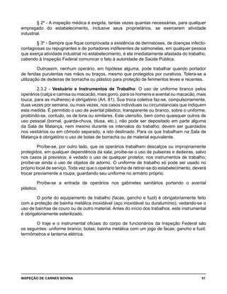 INSPEÇÃO DE CARNES BOVINA 	 51
§ 2º - A inspeção médica é exigida, tantas vezes quantas necessárias, para qualquer
empregado do estabelecimento, inclusive seus proprietários, se exercerem atividade
industrial.
§ 3º - Sempre que fique comprovada a existência de dermatoses, de doenças infecto-
contagiosas ou repugnantes e de portadores indiferentes de salmonelas, em qualquer pessoa
que exerça atividade industrial no estabelecimento, é ela imediatamente afastada do trabalho,
cabendo à Inspeção Federal comunicar o fato à autoridade de Saúde Pública.
Outrossim, nenhum operário, em hipótese alguma, pode trabalhar quando portador
de feridas purulentas nas mãos ou braços, mesmo que protegidos por curativos. Tolera-se a
utilização de dedeiras de borracha ou plástico para proteção de ferimentos leves e recentes.
2.3.2 - Vestuário e Instrumentos de Trabalho: O uso de uniforme branco pelos
operários (calça e camisa ou macacão, mais gorro, para os homens e avental ou macacão, mais
touca, para as mulheres) é obrigatório (Art. 81). Sua troca coletiva faz-se, compulsoriamente,
duas vezes por semana, ou mais vezes, nos casos individuais ou circunstanciais que indiquem
esta medida. É permitido o uso de avental plástico, transparente ou branco, sobre o uniforme,
proibindo-se, contudo, os de lona ou similares. Este utensílio, bem como quaisquer outros de
uso pessoal (bornal, guarda-chuva, blusa, etc.), não pode ser depositado em parte alguma
da Sala de Matança, nem mesmo durante os intervalos do trabalho; devem ser guardados
nos vestiários ou em cômodo separado, a isto destinado. Para os que trabalham na Sala de
Matança é obrigatório o uso de botas de borracha ou de material equivalente.
Proíbe-se, por outro lado, que os operários trabalhem descalços ou impropriamente
protegidos, em qualquer dependência da sala; proíbe-se o uso de pulseiras e dedeiras, salvo
nos casos já previstos; é vedado o uso de qualquer protetor, nos instrumentos de trabalho;
proíbe-se ainda o uso de objetos de adorno. O uniforme de trabalho só pode ser usado no
próprio local de serviço. Toda vez que o operário tenha de retirar-se do estabelecimento, deverá
trocar previamente a roupa, guardando seu uniforme no armário próprio.
Proíbe-se a entrada de operários nos gabinetes sanitários portando o avental
plástico.
O porte do equipamento de trabalho (facas, gancho e fuzil) é obrigatoriamente feito
com a proteção de bainha metálica inoxidável (aço inoxidável ou duralumínio), vedando-se o
uso de bainhas de couro ou de outro material. Antes do início dos trabalhos, este instrumental
é obrigatoriamente esterilizado.
O traje e o instrumental oficiais do corpo de funcionários da Inspeção Federal são
os seguintes: uniforme branco; botas; bainha metálica com um jogo de facas; gancho e fuzil;
termômetros e lanterna elétrica.
 