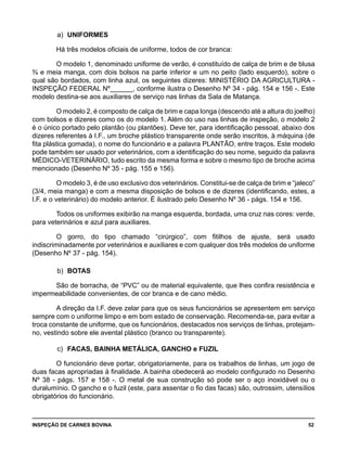 INSPEÇÃO DE CARNES BOVINA 	 52
a)	 UNIFORMES
Há três modelos oficiais de uniforme, todos de cor branca:
O modelo 1, denominado uniforme de verão, é constituído de calça de brim e de blusa
¾ e meia manga, com dois bolsos na parte inferior e um no peito (lado esquerdo), sobre o
qual são bordados, com linha azul, os seguintes dizeres: MINISTÉRIO DA AGRICULTURA -
INSPEÇÃO FEDERAL Nº______, conforme ilustra o Desenho Nº 34 - pág. 154 e 156 -. Este
modelo destina-se aos auxiliares de serviço nas linhas da Sala de Matança.
O modelo 2, é composto de calça de brim e capa longa (descendo até a altura do joelho)
com bolsos e dizeres como os do modelo 1. Além do uso nas linhas de inspeção, o modelo 2
é o único portado pelo plantão (ou plantões). Deve ter, para identificação pessoal, abaixo dos
dizeres referentes à I.F., um broche plástico transparente onde serão inscritos, à máquina (de
fita plástica gomada), o nome do funcionário e a palavra PLANTÃO, entre traços. Este modelo
pode também ser usado por veterinários, com a identificação do seu nome, seguido da palavra
MÉDICO-VETERINÁRIO, tudo escrito da mesma forma e sobre o mesmo tipo de broche acima
mencionado (Desenho Nº 35 - pág. 155 e 156).
O modelo 3, é de uso exclusivo dos veterinários. Constitui-se de calça de brim e “jaleco”
(3/4, meia manga) e com a mesma disposição de bolsos e de dizeres (identificando, estes, a
I.F. e o veterinário) do modelo anterior. É ilustrado pelo Desenho Nº 36 - págs. 154 e 156.
Todos os uniformes exibirão na manga esquerda, bordada, uma cruz nas cores: verde,
para veterinários e azul para auxiliares.
O gorro, do tipo chamado “cirúrgico”, com fitilhos de ajuste, será usado
indiscriminadamente por veterinários e auxiliares e com qualquer dos três modelos de uniforme
(Desenho Nº 37 - pág. 154).
b)	 BOTAS
São de borracha, de “PVC” ou de material equivalente, que lhes confira resistência e
impermeabilidade convenientes, de cor branca e de cano médio.
A direção da I.F. deve zelar para que os seus funcionários se apresentem em serviço
sempre com o uniforme limpo e em bom estado de conservação. Recomenda-se, para evitar a
troca constante de uniforme, que os funcionários, destacados nos serviços de linhas, protejam-
no, vestindo sobre ele avental plástico (branco ou transparente).
c)	 FACAS, BAINHA METÁLICA, GANCHO e FUZIL
O funcionário deve portar, obrigatoriamente, para os trabalhos de linhas, um jogo de
duas facas apropriadas à finalidade. A bainha obedecerá ao modelo configurado no Desenho
Nº 38 - págs. 157 e 158 -. O metal de sua construção só pode ser o aço inoxidável ou o
duralumínio. O gancho e o fuzil (este, para assentar o fio das facas) são, outrossim, utensílios
obrigatórios do funcionário.
 