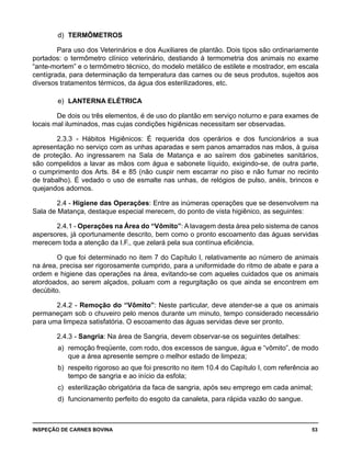 INSPEÇÃO DE CARNES BOVINA 	 53
d)	 TERMÔMETROS
Para uso dos Veterinários e dos Auxiliares de plantão. Dois tipos são ordinariamente
portados: o termômetro clínico veterinário, destiando à termometria dos animais no exame
“ante-mortem” e o termômetro técnico, do modelo metálico de estilete e mostrador, em escala
centígrada, para determinação da temperatura das carnes ou de seus produtos, sujeitos aos
diversos tratamentos térmicos, da água dos esterilizadores, etc.
e)	 LANTERNA ELÉTRICA
De dois ou três elementos, é de uso do plantão em serviço noturno e para exames de
locais mal iluminados, mas cujas condições higiênicas necessitam ser observadas.
2.3.3 - Hábitos Higiênicos: É requerida dos operários e dos funcionários a sua
apresentação no serviço com as unhas aparadas e sem panos amarrados nas mãos, à guisa
de proteção. Ao ingressarem na Sala de Matança e ao saírem dos gabinetes sanitários,
são compelidos a lavar as mãos com água e sabonete líquido, exigindo-se, de outra parte,
o cumprimento dos Arts. 84 e 85 (não cuspir nem escarrar no piso e não fumar no recinto
de trabalho). É vedado o uso de esmalte nas unhas, de relógios de pulso, anéis, brincos e
quejandos adornos.
2.4 - Higiene das Operações: Entre as inúmeras operações que se desenvolvem na
Sala de Matança, destaque especial merecem, do ponto de vista higiênico, as seguintes:
2.4.1 - Operações na Área do “Vômito”: A lavagem desta área pelo sistema de canos
aspersores, já oportunamente descrito, bem como o pronto escoamento das águas servidas
merecem toda a atenção da I.F., que zelará pela sua contínua eficiência.
O que foi determinado no item 7 do Capítulo I, relativamente ao número de animais
na área, precisa ser rigorosamente cumprido, para a uniformidade do ritmo de abate e para a
ordem e higiene das operações na área, evitando-se com aqueles cuidados que os animais
atordoados, ao serem alçados, poluam com a regurgitação os que ainda se encontrem em
decúbito.
2.4.2 - Remoção do “Vômito”: Neste particular, deve atender-se a que os animais
permaneçam sob o chuveiro pelo menos durante um minuto, tempo considerado necessário
para uma limpeza satisfatória. O escoamento das águas servidas deve ser pronto.
2.4.3 - Sangria: Na área de Sangria, devem observar-se os seguintes detalhes:
a) 	remoção freqüente, com rodo, dos excessos de sangue, água e “vômito”, de modo
que a área apresente sempre o melhor estado de limpeza;
b) 	respeito rigoroso ao que foi prescrito no item 10.4 do Capítulo I, com referência ao
tempo de sangria e ao início da esfola;
c) 	esterilização obrigatória da faca de sangria, após seu emprego em cada animal;
d) 	funcionamento perfeito do esgoto da canaleta, para rápida vazão do sangue.
 