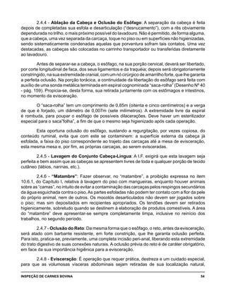 INSPEÇÃO DE CARNES BOVINA 	 54
2.4.4 - Ablação da Cabeça e Oclusão do Esôfago: A separação da cabeça é feita
depois de completadas sua esfola e desarticulação (“desnucamento”), com a rês obviamente
dependurada no trilho, o mais próximo possível do lavadouro. Não é permitido, de forma alguma,
que a cabeça, uma vez separada da carcaça, toque no piso ou em superfícies não higienizadas,
sendo sistematicamente condenadas aquelas que porventura sofram tais contatos. Uma vez
destacadas, as cabeças são colocadas no carrinho transportador ou transferidas diretamente
ao lavadouro.
Antes de separar-se a cabeça, o esôfago, na sua porção cervical, deverá ser libertado,
por corte longitudinal de faca, dos seus ligamentos e da traquéia; depois será obrigatoriamente
constringido, na sua extremidade cranial, com um nó cirúrgico de amarrilho forte, que lhe garanta
a perfeita oclusão. Na porção torácica, a continuidade da libertação do esôfago será feita com
auxílio de uma sonda metálica terminada em espiral cognominada “saca-rolha” (Desenho Nº 40
- pág. 159). Propicia-se, desta forma, sua retirada juntamente com os estômagos e intestinos,
no momento da evisceração.
O “saca-rolha” tem um comprimento de 0,85m (oitenta e cinco centímetros) e a verga
de que é forjado, um diâmetro de 0,007m (sete milímetros). A extremidade livre da espiral
é rombuda, para poupar o esôfago de possíveis dilacerações. Deve haver um esterilizador
especial para o saca”folha”, a fim de que o mesmo seja higienizado após cada operação.
Esta oportuna oclusão do esôfago, sustando a regurgitação, por vezes copiosa, do
conteúdo ruminal, evita que com este se contaminem: a superfície externa da cabeça já
esfolada, a faixa do piso correspondente ao trajeto das carcaças até a mesa de evisceração,
esta mesma mesa e, por fim, as próprias carcaças, ao serem evisceradas.
2.4.5 - Lavagem do Conjunto Cabeça-Língua: A I.F. exigirá que esta lavagem seja
perfeita e bem assim que as cabeças se apresentem livres de toda e qualquer porção de tecido
cutâneo (lábios, narinas, etc.).
2.4.6 - “Matambre”: Fazer observar, no “matambre”, a proibição expressa no item
10.6.1, do Capítulo I, relativa à lavagem do piso com mangueiras, enquanto houver animais
sobre as “camas”, no intuito de evitar a contaminação das carcaças pelos respingos secundários
da água esguichada contra o piso.As partes esfoladas não podem ter contato com a flor da pele
do próprio animal, nem de outros. Os mocotós desarticulados não devem ser jogados sobre
o piso; mas sim depositados em recipientes apropriados. Os tendões devem ser retirados
higienicamente, sobretudo quando se destinem à elaboração de produtos comestíveis. A área
do “matambre” deve apresentar-se sempre completamente limpa, inclusive no reinício dos
trabalhos, no segundo período.
2.4.7 - Oclusão do Reto: Da mesma forma que o esôfago, o reto, antes da evisceração,
será atado com barbante resistente, em forte constrição, que lhe garanta oclusão perfeita.
Para isto, pratica-se, previamente, uma completa incisão peri-anal, liberando esta extremidade
do trato digestivo de suas conexões naturais. A oclusão prévia do reto é de caráter obrigatório,
em face da sua importância higiênica para a evisceração.
2.4.8 - Evisceração: É operação que requer prática, destreza e um cuidado especial,
para que as volumosas vísceras abdominais sejam retiradas de sua localização natural,
 