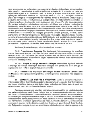 INSPEÇÃO DE CARNES BOVINA 	 55
sem rompimentos ou perfurações, que acarretariam fatais e indesejáveis contaminações,
pelo conteúdo gastrintestinal. A prática perfeita da evisceração é, portanto, da mais alta
importância higiênica, no âmbito da Sala de Matança. Ênfase especial é dada aqui às
operações preliminares referidas no Capítulo IV, itens 1.2.1 e 1.4.1, ou sejam: a oclusão
prévia do esôfago (e seu desligamento até o cárdia), do reto e do duodeno (atadura dupla);
porquanto as vísceras e, eventualmente, a carcaça estarão irremediavelmente inquinadas, se
estas manipulações técnicas não forem executadas com critério. Por isto, essas operações
têm caráter obrigatório, sujeitando-se, outrossim, a indústria aos prejuízos resultantes da
condenação sistemática das vísceras e carcaças eventualmente contaminadas, pelo fato de
terem sido aquelas negligenciadas. Quando acidentalmente ocorrer perfuração ou rompimento
do trato gastrintestinal, a Inspeção deverá estar atenta para, não somente condenar as vísceras
contaminadas e encaminhar as carcaças, porventura também poluídas, ao D.I.F., como
prontamente providenciar a higienização da mesa de evisceração e dos utensílios de trabalho,
na forma anteriormente descrita. A atenção da I.F. estender-se-á aos operários evisceradores,
que, em tais casos, obrigatoriamente, higienização mãos, braços e instrumentos de trabalho,
de sorte a evitar que as contaminações se transfiram às demais carcaças. O controle dessas
providências compete aos funcionários da I.F. incumbidos das linhas de vísceras.
A evisceração deverá ser procedida o mais rápido possível.
2.4.9 - Propulsão das Carcaças: Nos locais onde haja necessidade da propulsão
manual das meias-carcaças, nos trilhos, inclusive na entrada das câmaras-frias, a operação
será procedida com o auxílio de ganchos de aço inoxidável, de forma a evitar o contato das
mãos do operário com a superfície das peças. Nesses locais deverão existir esterilizadores
adequados a esses ganchos.
2.4.10 - Lavagem e Enxugo das Meias-Carcaças: Em hipótese alguma é admitido
o emprego de escovas na lavagem das meias-carcaças e de panos para o seu enxugo. O
expresso no item 10.12 do Capítulo I deve ser cumprido.
2.4.11 - Trabalhos de Preparação de Cabeças, miúdos e Cortes de Carne na Sala
de Matança: São expressamente proibidos, somente podendo executar-se nas respectivas
seções.
2.5 - COMBATE AOS INSETOS E ROEDORES: Manter o ambiente industrial o
máximo possível livre de artrópodes e roedores deve ser uma preocupação de ordem higiênica
não menos importante que as já abordadas nestas Instruções, conhecido que é o papel que
desempenham como vetores da contaminação da carne.
As moscas, por exemplo, abundam e constituem problema sério, em estabelecimentos
que exibem deficientes condições de higiene, seja em suas dependências internas, seja ao
seu derredor. O controle dessa indesejável infestação baseia-se, portanto, em primeiro lugar,
na manutenção de rigoroso estado de limpeza de todo o ambiente industrial, no interior do
estabelecimento e em suas adjacências, de modo a eliminar ou reduzir ao mínimo as condições
que normalmente favorecem a proliferação do inseto. Entre estas contam-se, como exemplo:
acúmulos de esterco, montes de refugos, coleções de conteúdo gastrintestinal, de cerdas, lixo,
etc. Todos estes resíduos devem ser removidos ou eliminados com a máxima presteza e da
 