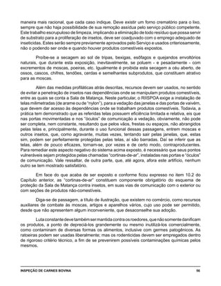 INSPEÇÃO DE CARNES BOVINA 	 56
maneira mais racional, que cada caso indique. Deve existir um forno crematório para o lixo,
sempre que não haja possibilidade de sua remoção assídua pelo serviço público competente.
Este trabalho escrupuloso de limpeza, implicando a eliminação de todo resíduo que possa servir
de substrato para a proliferação de insetos, deve ser coadjuvado com o emprego adequado de
inseticidas. Estes serão sempre previamente aprovados pelo Serviço e usados criteriosamente,
não o podendo ser onde e quando houver produtos comestíveis expostos.
Proíbe-se a secagem ao sol de tripas, bexigas, esôfagos e quejandos envoltórios
naturais, que durante esta exposição, inevitavelmente, se poluem - e pesadamente - com
excrementos de moscas, poeiras, etc. Igualmente é proibida esta secagem a céu aberto, de
ossos, cascos, chifres, tendões, cerdas e semelhantes subprodutos, que constituem atrativo
para as moscas.
Além das medidas profiláticas atrás descritas, recursos devem ser usados, no sentido
de evitar a penetração de insetos nas dependências onde se manipulam produtos comestíveis,
entre as quais se conta a Sala de Matança. Neste particular, o RIISPOA exige a instalação de
telas milimetradas (de arame ou de “nylon”), para a vedação das janelas e das portas de vaivém,
que devem dar acesso às dependências onde se trabalham produtos comestíveis. Todavia, a
prática tem demonstrado que as referidas telas possuem eficiência limitada e relativa, eis que
nas portas movimentadas e nos “óculos” de comunicação a vedação, obviamente, não pode
ser completa, nem constante, resultando que pelos vãos, frestas ou espaços, não abrangidos
pelas telas e, principalmente, durante o uso funcional dessas passagens, entrem moscas e
outros insetos, que, como agravante, muitas vezes, tentando sair pelas janelas, que, estas
sim, podem ser perfeitamente protegidas pelas telas, aí são barradas. Daí se inferir que as
telas, além de pouco eficazes, tornam-se, por vezes e de certo modo, contraproducentes.
Para remediar este aspecto negativo do sistema acima exposto, é necessário que seus pontos
vulneráveis sejam protegidos pelas chamadas “cortinas-de-ar”, instaladas nas portas e “óculos”
de comunicação. Vale ressaltar, de outra parte, que, até agora, afora este artifício, nenhum
outro se tem mostrado satisfatório.
Em face do que acaba de ser exposto e conforme ficou expresso no item 10.2 do
Capítulo anterior, as “cortinas-de-ar” constituem componente obrigatório do esquema de
proteção da Sala de Matança contra insetos, em suas vias de comunicação com o exterior ou
com seções de produtos não-comestíveis.
Diga-se de passagem, a título de ilustração, que existem no comércio, como recursos
auxiliares de combate às moscas, artigos e aparelhos vários, cujo uso pode ser permitido,
desde que não apresentem algum inconveniente, que desaconselhe sua adoção.
Lutaconstantedevetambémsermantidacontraosroedores,quenãosomentedanificam
os produtos, a ponto de depreciá-los grandemente ou mesmo inutilizá-los comercialmente,
como contaminam de diversas formas os alimentos, inclusive com germes patogênicos. As
ratoeiras podem ser usadas liberalmente; mas os rodenticidas devem ser empregados dentro
de rigoroso critério técnico, a fim de se prevenirem possíveis contaminações químicas pelos
mesmos.
 