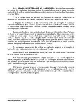 INSPEÇÃO DE CARNES BOVINA 	 57
2.6 - SOLUÇÕES EMPREGADAS NA HIGIENIZAÇÃO: As soluções empregadas
na higiene das instalações, do equipamento e do pessoal são geralmente as de compostos
quaternáriosdeamônio,hipocloritodesódiooudecálcio,deiodooucloramina.Estahigienização
dever ser diária.
Todo o cuidado deve ser tomado no manuseio de soluções concentradas de
desinfetantes, evitando-se seu contato irritante com as mucosas conjuntiva ou nasal.
A limpeza das instalações e do equipamento, antes da aplicação de quaisquer
soluções desinfetantes, deve ser muito rigorosa, sem o que os seus efeitos benéficos tornam-
se prejudicados. A aplicação destas soluções é sempre procedida quando o ambiente estiver
livre de produtos comestíveis.
Para a desinfecção do piso, canaletas, locais de acesso difícil, certos “chutes” e tubos
de descarga (drenagem) é recomendável hipoclorito, em solução a 0,1% (um décimo por cento),
podendo, em certos casos, ser aumentada esta concentração para 0,5% (cinco décimos por
cento) ou mesmo 1% (um por cento). Soluções de hipoclorito a 0,05% (cinco centésimos por
cento), no mínimo, são indicadas para a higienização do equipamento de fácil acesso, onde é
possível uma lavagem prévia e eficiente com sabão. Para a desinfecção do piso é permitido
também o emprego de soda cáustica, seguido de uma caiação.
Os compostos quaternários de amônio são aplicados segundo a orientação do
fabricante, cujos produtos precisam ser aprovados pelo Serviço.
O equipamento deve ser enxaguado com água potável, depois de um período mínimo
de vinte minutos da ação de tais soluções.
Soluções contendo aproximadamente 50 ppm (cinqüenta partes por milhão) de cloro,
iodo ou compostos quaternários de amônio, podem ser usadas para a desinfecção das mãos
dos operários que manuseiam produtos comestíveis e dos funcionários da Inspeção Federal,
após a necessária lavagem com sabão.
Ultimamente têm sido lançados no mercado, com êxito, para higienização em geral,
produtos químicos anfóteros, constituídos basicamente por aminoácidos de grandes cadeias
moleculares, associados ou não a agentes tensioativos não iônicos, produtos esses de enérgico
poder germicida e de efetiva cão detergente.
 