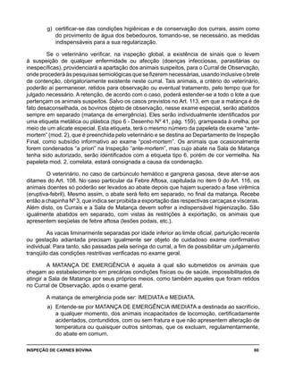 INSPEÇÃO DE CARNES BOVINA 	 60
g) 	certificar-se das condições higiênicas e de conservação dos currais, assim como
do provimento de água dos bebedouros, tomando-se, se necessário, as medidas
indispensáveis para a sua regularização.
Se o veterinário verificar, na inspeção global, a existência de sinais que o levem
à suspeição de qualquer enfermidade ou afecção (doenças infecciosas, parasitárias ou
inespecíficas), providenciará a apartação dos animais suspeitos, para o Curral de Observação,
onde procederá às pesquisas semiológicas que se fizerem necessárias, usando inclusive o brete
de contenção, obrigatoriamente existente neste curral. Tais animais, a critério do veterinário,
poderão aí permanecer, retidos para observação ou eventual tratamento, pelo tempo que for
julgado necessário. A retenção, de acordo com o caso, poderá estender-se a todo o lote a que
pertençam os animais suspeitos. Salvo os casos previstos no Art. 113, em que a matança é de
fato desaconselhada, os bovinos objeto de observação, nesse exame especial, serão abatidos
sempre em separado (matança de emergência). Eles serão individualmente identificados por
uma etiqueta metálica ou plástica (tipo 6 - Desenho Nº 41, pág. 159), grampeada à orelha, por
meio de um alicate especial. Esta etiqueta, terá o mesmo número da papeleta de exame “ante-
mortem” (mod. 2), que é preenchida pelo veterinário e se destina ao Departamento de Inspeção
Final, como subsídio informativo ao exame “post-mortem”. Os animais que ocasionalmente
forem condenados “a priori” na Inspeção “ante-mortem”, mas cujo abate na Sala de Matança
tenha sido autorizado, serão identificados com a etiqueta tipo 6, porém de cor vermelha. Na
papeleta mod. 2, correlata, estará consignada a causa da condenação.
O veterinário, no caso de carbúnculo hemático e gangrena gasosa, deve ater-se aos
ditames do Art. 108. No caso particular da Febre Aftosa, capitulada no item 9 do Art. 116, os
animais doentes só poderão ser levados ao abate depois que hajam superado a fase virêmica
(eruptiva-febril). Mesmo assim, o abate será feito em separado, no final da matança. Recebe
então a chapinha Nº 3, que indica ser proibida a exportação das respectivas carcaças e vísceras.
Além disto, os Currais e a Sala de Matança devem sofrer a indispensável higienização. São
igualmente abatidos em separado, com vistas às restrições à exportação, os animais que
apresentem seqüelas de febre aftosa (lesões podais, etc.).
As vacas liminarmente separadas por idade inferior ao limite oficial, parturição recente
ou gestação adiantada precisam igualmente ser objeto de cuidadoso exame confirmativo
individual. Para tanto, são passadas pela seringa do curral, a fim de possibilitar um julgamento
tranqüilo das condições restritivas verificadas no exame geral.
A MATANÇA DE EMERGÊNCIA é aquela à qual são submetidos os animais que
chegam ao estabelecimento em precárias condições físicas ou de saúde, impossibilitados de
atingir a Sala de Matança por seus próprios meios, como também aqueles que foram retidos
no Curral de Observação, após o exame geral.
A matança de emergência pode ser: IMEDIATA e MEDIATA.
a) 	Entende-se por MATANÇA DE EMERGÊNCIA IMEDIATA a destinada ao sacrifício,
a qualquer momento, dos animais incapacitados de locomoção, certificadamente
acidentados, contundidos, com ou sem fratura e que não apresentem alteração de
temperatura ou quaisquer outros sintomas, que os excluam, regulamentarmente,
do abate em comum.
 