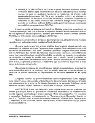 INSPEÇÃO DE CARNES BOVINA 	 61
b) 	MATANÇA DE EMERGÊNCIA MEDIATA é a que se destina ao abate dos animais
verificados doentes após o exame clínico e deve ser efetuada depois da matança
normal. No caso de revelarem hipertermia ou hipotermia, os animais serão
condenados liminarmente (Art. 124 e seu parágrafo), podendo ser abatidos no
Departamento de Necropsia ou na Sala de Matança, conforme o diagnóstico do
veterinário e a seu critério. Verificado não se tratar de doença infecto-contagiosa,
poderão ser recolhidos ao Curral de Observação, para tratamento, às expensas do
proprietário (casos previstos no RIISPOA).
Incluem-se ainda na Matança de Emergência Mediata os bovinos provenientes do
Curral de Observação e os que se fizerem acompanhar de certificado de tuberculinização ou
de soro-aglutinação brucélica positivas, expedido por veterinário oficial da Defesa Sanitária
Animal ou por profissionais credenciados por este Serviço.
Qualquer animal destinado à matança de emergência será, obrigatoriamente, marcado
na orelha, com a etiqueta metálica ou plástica Tipo 6, já referida.
O exame “post-mortem” dos animais abatidos de emergência só pode ser feito pelo
veterinário que esteja de serviço no Departamento de Inspeção Final e ele jamais prescindirá
do subsídio da termometria “intra vitam”. Entretanto, quando da chegada eventual de animais
fora dos horários ou dias normais de matança e na ausência do veterinário, a incumbência do
exame (com preenchimento da papeleta Modelo 2) é transferida, por força das circunstâncias,
para o auxiliar que esteja de plantão; mas, nesse caso, o plantão deixará guardadas, na
câmara-fria de seqüestro, devidamente identificadas, carcaças e vísceras por ele examinadas,
a fim de que, na primeira oportunidade, o Veterinário faça ou confirme o diagnóstico e dê às
carnes a destinação conveniente.
Os animais de matança de emergência que estejam incapacitados de locomover-se
serão conduzidos ao local de abate em carro apropriado (pode ser o mesmo utilizado no
transporte de animais destinados ao Departamento de Necropsia: Desenho Nº 42 - pág.
177).
A Papeleta Modelo 1 é a que rotineiramente o Veterinário preenche ao fazer a inspeção
“ante-mortem”. Aliás, esta papeleta, juntamente com a de comunicação de matança, fornecida
pelo estabelecimento, e ainda os Certificados Sanitários e de Vacinação Antiaftosa, são os
elementos de que o Inspetor deve dispor, ao proceder a Inspeção “Ante-Mortem”.
A NECROPSIA é feita pelo Veterinário, com a ajuda de um ou mais auxiliares, nos
animais que chegam mortos ou que venham a morrer nas dependências do estabelecimento
e ainda naqueles sacrificados por força de doenças infecto-contagiosas (Art. 116, seus itens
e parágrafos). Realiza-se, obrigatoriamente, no “Departamento de Necropsia”, descrito no
item 2 do Capítulo I, com o uso do instrumental adequado, privativo deste Departamento.
O Veterinário e seus auxiliares usarão, neste trabalho, luvas de borracha e roupa própria,
privativa desta tarefa.
 