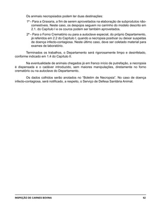 INSPEÇÃO DE CARNES BOVINA 	 62
Os animais necropsiados podem ter duas destinações:
1ª - Para a Graxaria, a fim de serem aproveitados na elaboração de subprodutos não-
comestíveis. Neste caso, os despojos seguem no carrinho do modelo descrito em
2.1. do Capítulo I e os couros podem ser também aproveitados.
2ª - Para o Forno Crematório ou para a autoclave especial, do próprio Departamento,
já referidos em 2.2 do Capítulo I, quando a necropsia positivar ou deixar suspeitas
de doença infecto-contagiosa. Neste último caso, deve ser coletado material para
exames de laboratório.
Terminados os trabalhos, o Departamento será rigorosamente limpo e desinfetado,
conforme indicado em 1.4 do Capítulo II.
Na eventualidade de animais chegados já em franco início de putrefação, a necropsia
é dispensada e o cadáver introduzido, sem maiores manipulações, diretamente no forno
crematório ou na autoclave do Departamento.
Os dados colhidos serão anotados no “Boletim de Necropsia”. No caso de doença
infecto-contagiosa, será notificado, a respeito, o Serviço de Defesa Sanitária Animal.
 