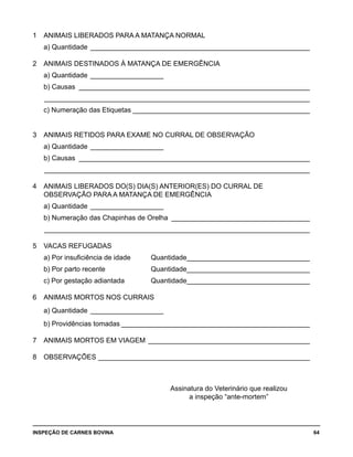 INSPEÇÃO DE CARNES BOVINA 	 64
1 	 ANIMAIS LIBERADOS PARA A MATANÇA NORMAL
	 a) Quantidade __________________________________________________________
	
2 	 ANIMAIS DESTINADOS À MATANÇA DE EMERGÊNCIA
	 a) Quantidade ____________________
	 b) Causas_ ____________________________________________________________
	 ______________________________________________________________________
	 c) Numeração das Etiquetas_______________________________________________
	
3 	 ANIMAIS RETIDOS PARA EXAME NO CURRAL DE OBSERVAÇÃO
	 a) Quantidade____________________
	 b) Causas_ ____________________________________________________________
	 ______________________________________________________________________	
4 	 ANIMAIS LIBERADOS DO(S) DIA(S) ANTERIOR(ES) DO CURRAL DE
	 OBSERVAÇÃO PARA A MATANÇA DE EMERGÊNCIA
	 a) Quantidade____________________
	 b) Numeração das Chapinhas de Orelha_ ____________________________________
	 ______________________________________________________________________	
5 	 VACAS REFUGADAS
	 a) Por insuficiência de idade 	 Quantidade________________________________
	 b) Por parto recente	 Quantidade________________________________
	 c) Por gestação adiantada	 Quantidade________________________________
	
6 	 ANIMAIS MORTOS NOS CURRAIS
	 a) Quantidade____________________
	 b) Providências tomadas__________________________________________________
	
7 	 ANIMAIS MORTOS EM VIAGEM___________________________________________
	
8 	 OBSERVAÇÕES________________________________________________________
Assinatura do Veterinário que realizou
a inspeção “ante-mortem”
 