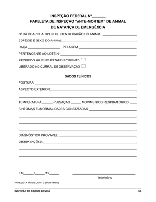 INSPEÇÃO DE CARNES BOVINA 	 65
INSPEÇÃO FEDERAL Nº_______
PAPELETA DE INSPEÇÃO “ANTE-MORTEM” DE ANIMAL
DE MATANÇA DE EMERGÊNCIA
Nº DA CHAPINHA TIPO 6 DE IDENTIFICAÇÃO DO ANIMAL _____________________
ESPÉCIE E SEXO DO ANIMAL_____________________________________________
RAÇA ___________________ PELAGEM_ __________________________________
PERTENCENTE AO LOTE Nº______________________________________________
RECEBIDO HOJE NO ESTABELECIMENTO 
LIBERADO NO CURRAL DE OBSERVAÇÃO 
DADOS CLÍNICOS
POSTURA_ ____________________________________________________________
ASPECTO EXTERIOR____________________________________________________
______________________________________________________________________
TEMPERATURA ______ PULSAÇÃO ______ MOVIMENTOS RESPIRATÓRIOS_ ____
SINTOMAS E ANORMALIDADES CONSTATADAS_ ____________________________
______________________________________________________________________
______________________________________________________________________
______________________________________________________________________
DIAGNÓSTICO PROVÁVEL_______________________________________________
OBSERVAÇÕES:________________________________________________________
______________________________________________________________________
______________________________________________________________________	
EM______/______/19______ ______________________________________
Veterinário
PAPELETA MODELO Nº 2 (vide verso)
 