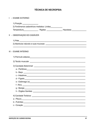 INSPEÇÃO DE CARNES BOVINA 	 67
TÉCNICA DE NECROPSIA
I -	 EXAME EXTERNO
	
	 1) Posição________________
	 2) Fenômenos cadavéricos mediatos: Lividez____________
	 Temperatura_______________ _Rigidez________________ _Hipostase_______________
	
II -	 OBSERVAÇÃO DO CADÁVER
	
	 1) Pele_________________________________________________________________
	 2) Aberturas naturais e suas mucosas_ _______________________________________
	 _______________________________________________________________________
III -	 EXAME INTERNO
	
	 1) Panículo adiposo______________________________________________________
	 2) Tecido muscular_ _____________________________________________________
	 3) Cavidade Abdominal:_ _________________________________________________
	 a - Peritôneo_________________________________________________________
	 b - Baço____________________________________________________________ 	
	 c - Intestinos_________________________________________________________
	 d - Fígado___________________________________________________________
	 e - Estômago (s)______________________________________________________
	 f - Rins_____________________________________________________________
	 g - Bexiga___________________________________________________________
	 h - Órgãos Genitais_ __________________________________________________
	 4) Cavidade Torácica:____________________________________________________
	 a - Pleura______________________________________________________________
	 b - Pulmões____________________________________________________________
	 c - Coração____________________________________________________________
 