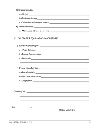 INSPEÇÃO DE CARNES BOVINA 	 68
5) Órgãos Isolados:_ __________________________________________________
	 a - Língua________________________________________________________
	 b - Faringe e Laringe________________________________________________
	 c - Glândulas de Secreção Interna_____________________________________
6) Sistema Nervoso:___________________________________________________
	 a - Meningeas, cérebro e cerebelo_____________________________________
	
	 IV - COLETA DE PEÇAS PARA O LABORATÓRIO:
	
	 1) 	Exame Microbiológico:______________________________________________
	 a - Peça Coletada_ ________________________________________________
	 b - Tipo de Conservação_____________________________________________
	 c - Resultado______________________________________________________
	 _ _______________________________________________________________ 	
	 2) Exame Histo-Patológico:_____________________________________________
	 a - Peça Coletada__________________________________________________
	 b - Tipo de Conservação_____________________________________________
	 c - Diagnóstico_ ___________________________________________________
	 ________________________________________________________________________
	 ________________________________________________________________________
	 Observações:_ _________________________________________________________
		 ________________________________________________________________
		 ________________________________________________________________
				
EM______/______/19______ ______________________________________
Médico Veterinário
 