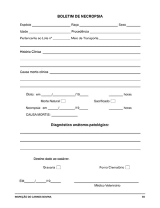 INSPEÇÃO DE CARNES BOVINA 	 69
BOLETIM DE NECROPSIA
Espécie ______________________ Raça ______________________ Sexo_________
Idade ________________________ Procedência______________________________
Pertencente ao Lote nº __________ Meio de Transporte_________________________
______________________________________________________________________
História Clínica_ ________________________________________________________
______________________________________________________________________
______________________________________________________________________
Causa mortis clínica_ ____________________________________________________
______________________________________________________________________
______________________________________________________________________
Óbito: em ______/_____________/19_____			 ________ horas
Morte Natural  Sacrificado 
Necropsia: em ______/_________/19_____			 ________ horas
CAUSA MORTIS:________________
Diagnóstico anátomo-patológico:
_ _____________________________________________________________________
_ _____________________________________________________________________
_ _____________________________________________________________________	
		 Destino dado ao cadáver.
		 Graxaria 					 Forno Crematório 
EM______/______/19______ ______________________________________
Médico Veterinário
 