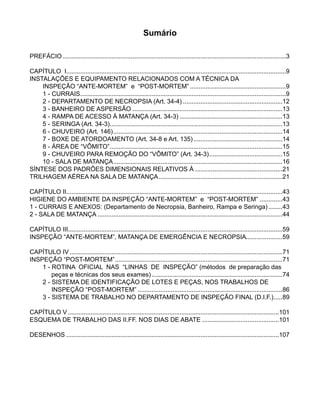 Sumário
PREFÁCIO.................................................................................................................................3
CAPÍTULO I..............................................................................................................................9
INSTALAÇÕES E EQUIPAMENTO RELACIONADOS COM A TÉCNICA DA
INSPEÇÃO “ANTE-MORTEM” e “POST-MORTEM”........................................................9
	 1 - CURRAIS.......................................................................................................................9
	 2 - DEPARTAMENTO DE NECROPSIA (Art. 34-4)..........................................................12
	 3 - BANHEIRO DE ASPERSÃO.......................................................................................13
	 4 - RAMPA DE ACESSO À MATANÇA (Art. 34-3)............................................................13
	 5 - SERINGA (Art. 34-3)....................................................................................................13
	 6 - CHUVEIRO (Art. 146)..................................................................................................14
	 7 - BOXE DE ATORDOAMENTO (Art. 34-8 e Art. 135)....................................................14
	 8 - ÁREA DE “VÔMITO”....................................................................................................15
	 9 - 	CHUVEIRO PARA REMOÇÃO DO “VÔMITO” (Art. 34-3)...........................................15
	 10 - SALA DE MATANÇA..................................................................................................16
SÍNTESE DOS PADRÕES DIMENSIONAIS RELATIVOS À...................................................21
TRILHAGEM AÉREA NA SALA DE MATANÇA........................................................................21
CAPÍTULO II............................................................................................................................43
HIGIENE DO AMBIENTE DA INSPEÇÃO “ANTE-MORTEM” e “POST-MORTEM”..............43
1 - CURRAIS E ANEXOS: (Departamento de Necropsia, Banheiro, Rampa e Seringa).........43
2 - SALA DE MATANÇA...........................................................................................................44
CAPÍTULO III...........................................................................................................................59
INSPEÇÃO “ANTE-MORTEM”, MATANÇA DE EMERGÊNCIA E NECROPSIA......................59
CAPÍTULO IV...........................................................................................................................71
INSPEÇÃO “POST-MORTEM”.................................................................................................71
	 1 - ROTINA OFICIAL NAS “LINHAS DE INSPEÇÃO” (métodos de preparação das .	
peças e técnicas dos seus exames)............................................................................74
	 2 - SISTEMA DE IDENTIFICAÇÃO DE LOTES E PEÇAS, NOS TRABALHOS DE .	
INSPEÇÃO “POST-MORTEM”....................................................................................86
	 3 - SISTEMA DE TRABALHO NO DEPARTAMENTO DE INSPEÇÃO FINAL (D.I.F.)......89
CAPÍTULO V..........................................................................................................................101
ESQUEMA DE TRABALHO DAS II.FF. NOS DIAS DE ABATE.............................................101
DESENHOS...........................................................................................................................107
 