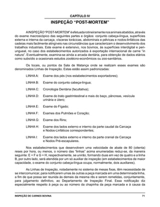 INSPEÇÃO DE CARNES BOVINA 	 71
CAPÍTULO IV
INSPEÇÃO “POST-MORTEM”
AINSPEÇÃO“POST-MORTEM”éefetuadarotineiramentenosanimaisabatidos,através
do exame macroscópico das seguintes partes e órgãos: conjunto cabeça-língua, superfícies
externa e interna da carcaça, vísceras torácicas, abdominais e pélvicas e nodos-linfáticos das
cadeias mais facilmente atingíveis nas circunstâncias que caracterizam o desenvolvimento dos
trabalhos industriais. Este exame é extensivo, nos bovinos, às superfícies interdigital e peri-
ungueal, no caso dos estabelecimentos autorizados à exportação internacional de carne “in
natura”. Eventualmente, examina-se ainda a arcada dentária, para obtenção de dados etários
como subsídio a ocasionais estudos zootécno-econômicos ou zoo-sanitários.
Os locais, ou pontos da Sala de Matança onde se realizam esses exames são
denominados Linhas de Inspeção. Estas estão assim padronizadas:
LINHA A:	 Exame dos pés (nos estabelecimentos exportadores);
LINHA B:	 Exame do conjunto cabeça-língua;
LINHA C:	 Cronologia Dentária (facultativa);
LINHA D:	 Exame do trato gastrintestinal e mais do baço, pâncreas, vesícula 		
			 urinária e útero;
LINHA E:	 Exame do Fígado;
LINHA F:	 Exames dos Pulmões e Coração;
LINHA G:	 Exame dos Rins;
LINHA H:	 Exame dos lados externo e interno da parte caudal da Carcaça 		
			 e Nodos-Linfáticos correspondentes;
LINHA I:	 Exame dos lados externo e interno da parte cranial da Carcaça 		
			 e Nodos Pré-escapulares.
Nos estabelecimentos que desenvolvem uma velocidade de abate de 80 (oitenta)
reses por hora, ou menos, o número das “linhas” acima enumeradas reduz-se, da maneira
seguinte: E + F e G + H, respectivamente, se unirão, formando duas em vez de quatro e a linha
B, por outro lado, será atendida por um só auxiliar de inspeção (em estabelecimentos de maior
capacidade, o exame do conjunto cabeça-língua ocupa, normalmente, dois auxiliares).
As Linhas de Inspeção, notadamente no sistema de mesas fixas, têm necessidade de
se intercomunicar, para notificarem umas às outras a peça marcada em uma determinada linha,
a fim de que possa ser reunida às demais da mesma rês e serem remetidas, conjuntamente,
para julgamento definitivo, ao Departamento de Inspeção Final. Essa notificação diz
especialmente respeito à peça ou ao número da chapinha da peça marcada e à causa da
 