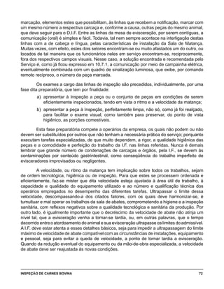 INSPEÇÃO DE CARNES BOVINA 	 72
marcação, elementos estes que possibilitam, às linhas que recebem a notificação, marcar com
um mesmo número a respectiva carcaça e, conforme a causa, outras peças do mesmo animal,
que deve seguir para o D.I.F. Entre as linhas da mesa de evisceração, por serem contíguas, a
comunicação (oral) é simples e fácil. Todavia, tal nem sempre acontece na interligação destas
linhas com a de cabeça e língua, pelas características de instalação da Sala de Matança.
Muitas vezes, com efeito, estes dois setores encontram-se ou muito afastados um do outro, ou
locados de tal maneira que os funcionários neles em serviço encontram-se, reciprocamente,
fora dos respectivos campos visuais. Nesse caso, a solução encontrada e recomendada pelo
Serviço é, como já ficou expresso em 10.7.1, a comunicação por meio de campainha elétrica,
eventualmente combinada com um quadro de sinalização luminosa, que exibe, por comando
remoto recíproco, o número da peça marcada.
Os exames a cargo das linhas de inspeção são precedidos, individualmente, por uma
fase dita preparatória, que tem por finalidade:
a) 	apresentar à Inspeção a peça ou o conjunto de peças em condições de serem
eficientemente inspecionados, tendo em vista o ritmo e a velocidade da matança;
b) 	apresentar a peça à Inspeção, perfeitamente limpa, não só, como já foi realçado,
para facilitar o exame visual, como também para preservar, do ponto de vista
higiênico, as porções comestíveis.
Esta fase preparatória compete a operários da empresa, os quais não podem ou não
devem ser substituídos por outros que não tenham a necessária prática do serviço; porquanto
executam tarefas especializadas, de que muito dependem, a rigor, a qualidade higiênica das
peças e a comodidade e perfeição do trabalho da I.F. nas linhas referidas. Nunca é demais
lembrar que grande número de condenações de carcaças e órgãos, pela I.F., se devem às
contaminações por conteúdo gastrintestinal, como conseqüência do trabalho imperfeito de
evisceradores improvisados ou negligentes.
A velocidade, ou ritmo da matança tem implicação sobre todos os trabalhos, sejam
de ordem tecnológica, higiênica ou de inspeção. Para que estes se processem ordenada e
eficientemente, faz-se mister que dita velocidade esteja ajustada à área útil de trabalho, à
capacidade e qualidade do equipamento utilizado e ao número e qualificação técnica dos
operários empregados no desempenho das diferentes tarefas. Ultrapassar o limite dessa
velocidade, descompassando-a dos citados fatores, com os quais deve harmonizar-se, é
tumultuar e mal operar os trabalhos da sala de abates, comprometendo a higiene e a inspeção
sanitária, com reflexos negativos sobre a qualidade tecnológica e sanitária da produção. Por
outro lado, é igualmente importante que o decréscimo da velocidade de abate não atinja um
nível tal, que a evisceração venha a tornar-se tardia, ou, em outras palavras, que o tempo
decorrido entre o atordoamento do animal e sua evisceração ultrapasse os limites do admissível.
A I.F. deve estar atenta a esses detalhes básicos, seja para impedir a ultrapassagem do limite
máximo de velocidade de abate compatível com as circunstâncias de instalações, equipamento
e pessoal, seja para evitar a queda de velocidade, a ponto de tornar tardia a evisceração.
Quando da redução eventual do equipamento ou da mão-de-obra especializada, a velocidade
de abate deve ser reajustada às novas condições.
 
