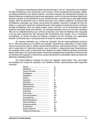 INSPEÇÃO DE CARNES BOVINA 	 73
A excessiva velocidade de abate não somente gera, “per se”, desacertos nos trabalhos
da Sala de Matança, como implicando, como implica, volume exagerado de produção, reflete-
se desfavoravelmente nas demais seções, mormente naquelas que diretamente recebem da
Sala de Matança a matéria-prima para suas operações, como é o caso das câmaras-frigoríficas,
graxaria e triparia. É natural deduzir-se que, reciprocamente, a sobrecarga ou saturação dessas
seções, além da desordem que aí mesmo provocam, têm reflexos negativos na própria Sala
de Matança: prolongam, por vezes, sua jornada de trabalho, forçando a redução do ritmo do
abate, e, o que é pior, ocasionam, freqüentemente, interrupções na saída das carnes e resíduos
da Sala de Matança. Esta, em última análise, sofre o tumulto e os inconvenientes de ordem
higiênica derivados desta circunstância. Um exemplo bastante comum do que ficou expresso
dão-nos os estabelecimentos que, embora possuindo uma Sala de Matança bem equipada
e de boa área operacional, têm câmaras-frias insuficientes para receber, com a necessária
normalidade, as carnes oriundas da matança e dispõem de uma Graxaria com capacidade
também insuficiente para o processamento de todos os resíduos a ela destinados.
Os exames realizados nas “Linhas de Inspeção” são da responsabilidade exclusiva
da I.F. São executados por Auxiliares de Inspeção, devidamente adestrados na rotina deste
serviço e possuindo sobre a matéria conhecimentos teóricos, elementares embora. Trabalham
sob a supervisão do Veterinário-Inspetor, que é também o responsável pelo Departamento
de Inspeção Final e pelo cumprimento das medidas de ordem higiênico-sanitária constantes
destas Instruções. Em outra parte deste manual são estabelecidos os padrões numéricos para
os Auxiliares de Inspeção e Veterinários, proporcionalmente à velocidade média de abate dos
diferentes estabelecimentos.
Os nodos-linfáticos incisados na rotina da inspeção “post-mortem” são, para efeito
de anotação nos mapas de rejeições e de trabalhos oficiais, representados pelos seguintes
símbolos:
Apical........................................	 A
Atloidiano..................................	 At
Costo-Cervical..........................	 C
Esofagiano................................	 E
Hepáticos..................................	 H
Ilíacos.......................................	 I
Inguinais...................................	 In
Isquiático..................................	 Is
Mediastinais..............................	 M
Mesentéricos............................	 Me
Parotidiano...............................	 P
Poplíteos...................................	 Pp
Pré-crural..................................	 Pc
Pré-escapulares.......................	 Pe
Pré-peitorais.............................	 Pt
Retrofaringianos.......................	 R
Retromamários.........................	 Rm
Subescapulares........................	 S
Sublinguais...............................	 Sl
Supra-esternal..........................	 Se
Tráqueo-brônquicos..................	 Tb
 