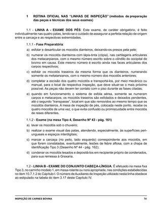 INSPEÇÃO DE CARNES BOVINA 	 74
1 	 ROTINA OFICIAL NAS “LINHAS DE INSPEÇÃO” (métodos de preparação
das peças e técnicas dos seus exames)
1.1 - LINHA A - EXAME DOS PÉS: Este exame, de caráter obrigatório, é feito
individualmente nas quatro patas, tendo-se o cuidado de assegurar a perfeita relação de origem
entre a carcaça e as respectivas extremidades.
1.1.1 - Fase Preparatória:
a) 	esfolar e desarticular os mocotós dianteiros, deixando-os presos pela pele;
b) 	numerar os mocotós dianteiros com lápis-tinta (cópia), nas cartilagens articulares
dos metacarpianos, com o mesmo número escrito sobre o côndilo do occipital do
bovino em causa. Este mesmo número é escrito ainda nas faces articulares dos
carpos respectivos;
c) 	esfolar os mocotós traseiros da mesma forma que os dianteiros, numerando
somente os metatarsianos, com o mesmo número dos mocotós anteriores;
d) 	completar a excisão dos quatro mocotós e transportá-los, por meio mecânico ou
manual, para o local da respectiva inspeção, que deve situar-se o mais próximo
possível. As peças não devem ter contato com o piso durante as fases citadas;
e) 	quando em funcionamento o sistema de esfola aérea, somente se numeram
carpos e metacarpos; os mocotós traseiros são esfolados e deixados pendentes,
até o segundo “transpasse”, local em que são removidos ao mesmo tempo que os
mocotós dianteiros. A mesa de inspeção de pés, colocada neste ponto, recebe os
quatro mocotós de uma vez, o que evita confusão ou promiscuidade entre mocotós
de reses diferentes.
1.1.2 - Exame (na mesa Tipo 4, Desenho Nº 43 - pág. 161)
a) 	lavar os mocotós sob o chuveiro;
b) 	realizar o exame visual das patas, atendendo, especialmente, às superfícies peri-
ungueais e espaços interdigitais;
c) 	marcar a carcaça (no peito, lado esquerdo) correspondente aos mocotós, em
que forem constatadas, eventualmente, lesões de febre aftosa, com a chapa de
identificação Tipo 3 (Desenho Nº 44 - pág. 162);
d) 	condenar os mocotós lesados e depositá-los em recipiente próprio de condenados,
para sua remessa à Graxaria.
1.2 - LINHA B - EXAME DO CONJUNTO CABEÇA-LÍNGUA: É efetuado na mesa fixa
Tipo 3, no carrinho modelo 1, em mesa-rolante ou nora apropriada, nas condições estabelecidas
no item 10.7.1.2 do Capítulo I. O número deAuxiliares de Inspeção utilizado nesta linha obedece
ao estipulado na tabela do item 3.17 deste Capítulo IV.
 