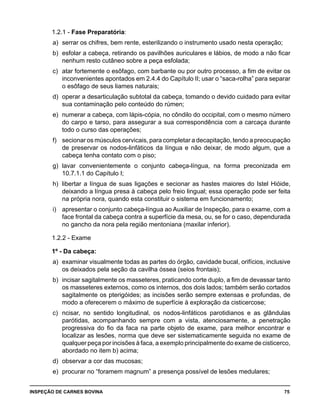 INSPEÇÃO DE CARNES BOVINA 	 75
1.2.1 - Fase Preparatória:
a) 	serrar os chifres, bem rente, esterilizando o instrumento usado nesta operação;
b) 	esfolar a cabeça, retirando os pavilhões auriculares e lábios, de modo a não ficar
nenhum resto cutâneo sobre a peça esfolada;
c) 	atar fortemente o esôfago, com barbante ou por outro processo, a fim de evitar os
inconvenientes apontados em 2.4.4 do Capítulo II; usar o “saca-rolha” para separar
o esôfago de seus liames naturais;
d) 	operar a desarticulação subtotal da cabeça, tomando o devido cuidado para evitar
sua contaminação pelo conteúdo do rúmen;
e) 	numerar a cabeça, com lápis-cópia, no côndilo do occipital, com o mesmo número
do carpo e tarso, para assegurar a sua correspondência com a carcaça durante
todo o curso das operações;
f) 	 secionar os músculos cervicais, para completar a decapitação, tendo a preocupação
de preservar os nodos-linfáticos da língua e não deixar, de modo algum, que a
cabeça tenha contato com o piso;
g) 	lavar convenientemente o conjunto cabeça-língua, na forma preconizada em
10.7.1.1 do Capítulo I;
h) 	libertar a língua de suas ligações e secionar as hastes maiores do Istel Hióide,
deixando a língua presa à cabeça pelo freio lingual; essa operação pode ser feita
na própria nora, quando esta constituir o sistema em funcionamento;
i) 	 apresentar o conjunto cabeça-língua ao Auxiliar de Inspeção, para o exame, com a
face frontal da cabeça contra a superfície da mesa, ou, se for o caso, dependurada
no gancho da nora pela região mentoniana (maxilar inferior).
1.2.2 - Exame
1º - Da cabeça:
a) 	examinar visualmente todas as partes do órgão, cavidade bucal, orifícios, inclusive
os deixados pela seção da cavilha óssea (seios frontais);
b) 	incisar sagitalmente os masseteres, praticando corte duplo, a fim de devassar tanto
os masseteres externos, como os internos, dos dois lados; também serão cortados
sagitalmente os pterigóides; as incisões serão sempre extensas e profundas, de
modo a oferecerem o máximo de superfície à exploração da cisticercose;
c) 	ncisar, no sentido longitudinal, os nodos-linfáticos parotidianos e as glândulas
parótidas, acompanhando sempre com a vista, atenciosamente, a penetração
progressiva do fio da faca na parte objeto de exame, para melhor encontrar e
localizar as lesões, norma que deve ser sistematicamente seguida no exame de
qualquer peça por incisões à faca, a exemplo principalmente do exame de cisticerco,
abordado no item b) acima;
d) 	observar a cor das mucosas;
e) 	procurar no “foramem magnum” a presença possível de lesões medulares;
 