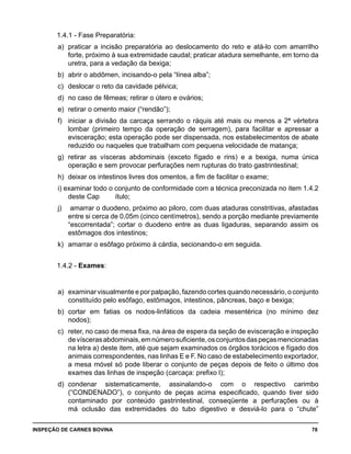 INSPEÇÃO DE CARNES BOVINA 	 78
1.4.1 - Fase Preparatória:
a) 	praticar a incisão preparatória ao deslocamento do reto e atá-lo com amarrilho
forte, próximo à sua extremidade caudal; praticar atadura semelhante, em torno da
uretra, para a vedação da bexiga;
b) 	abrir o abdômen, incisando-o pela “línea alba”;
c) 	deslocar o reto da cavidade pélvica;
d) 	no caso de fêmeas; retirar o útero e ovários;
e) 	retirar o omento maior (“rendão”);
f) 	 iniciar a divisão da carcaça serrando o ráquis até mais ou menos a 2ª vértebra
lombar (primeiro tempo da operação de serragem), para facilitar e apressar a
evisceração; esta operação pode ser dispensada, nos estabelecimentos de abate
reduzido ou naqueles que trabalham com pequena velocidade de matança;
g) 	retirar as vísceras abdominais (exceto fígado e rins) e a bexiga, numa única
operação e sem provocar perfurações nem rupturas do trato gastrintestinal;
h) 	deixar os intestinos livres dos omentos, a fim de facilitar o exame;
i) examinar todo o conjunto de conformidade com a técnica preconizada no item 1.4.2
deste Cap	 ítulo;
j)	 amarrar o duodeno, próximo ao piloro, com duas ataduras constritivas, afastadas
entre si cerca de 0,05m (cinco centímetros), sendo a porção mediante previamente
“escorrentada”; cortar o duodeno entre as duas ligaduras, separando assim os
estômagos dos intestinos;
k) 	amarrar o esôfago próximo à cárdia, secionando-o em seguida.
1.4.2 - Exames:
a) 	examinar visualmente e por palpação, fazendo cortes quando necessário, o conjunto
constituído pelo esôfago, estômagos, intestinos, pâncreas, baço e bexiga;
b) 	cortar em fatias os nodos-linfáticos da cadeia mesentérica (no mínimo dez
nodos);
c) 	reter, no caso de mesa fixa, na área de espera da seção de evisceração e inspeção
devíscerasabdominais,emnúmerosuficiente,osconjuntosdaspeçasmencionadas
na letra a) deste item, até que sejam examinados os órgãos torácicos e fígado dos
animais correspondentes, nas linhas E e F. No caso de estabelecimento exportador,
a mesa móvel só pode liberar o conjunto de peças depois de feito o último dos
exames das linhas de inspeção (carcaça: prefixo l);
d) 	condenar sistematicamente, assinalando-o com o respectivo carimbo
(“CONDENADO”), o conjunto de peças acima especificado, quando tiver sido
contaminado por conteúdo gastrintestinal, conseqüente a perfurações ou à
má oclusão das extremidades do tubo digestivo e desviá-lo para o “chute”
 