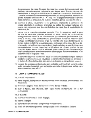 INSPEÇÃO DE CARNES BOVINA 	 79
de condenados da mesa. No caso de mesa fixa, a área de inspeção será, ato
contínuo, convenientemente higienizada com água e vapor fluentes; no caso de
mesa-rolante, a lavagem e esterilização da superfície contaminada é automática.
Condenar os intestinos intensamente parasitados por esofagóstomos. Assinalar no
quadro-marcador (Desenho Nº 21 - A - pág. 134) as peças condenadas na própria
mesa; transferir as anotações, no final dos trabalhos, para a papeleta Modelo 4;
e) 	examinar o útero, visualmente e por palpação, implicando a verificação de
estado adiantado de gestação, anomalias ou lesões de qualquer natureza em
exame mais minucioso, que deve ser feito fora da mesa, face à possibilidade de
contaminação;
f) 	 marcar com a chapinha-indicadora vermelha (Tipo 2), no preciso local, a peça
em que for verificada qualquer anomalia ou lesão, exceto as portadoras de
esofagostomose intensa e as contaminadas por conteúdo gastrintestinal, que,
como já foi dito, serão condenadas na própria mesa; marcar os intestinos com
a chapa identificadora numerada (Tipo 1), valendo esta chapa também para os
demais órgãos desta linha; separar as peças e notificar as outras linhas da mesa-de-
evisceração, para efetuar-se a marcação do fígado, pulmões (e coração) e carcaça
correspondentes, com as chapinhas identificadoras, de número igual ao da que
foi aposta à peça lesada; notificar a Linha B, para a retenção do conjunto cabeça-
língua correspondente e encaminhar todas essas peças, no carrinho Modelo 3, ao
Departamento de Inspeção Final;
g) 	os conjuntos de peças examinados e que não tenham suscitado qualquer restrição
recebem, na própria mesa, as oclusões e secionamentos referidos nas alíneas j) e
k) do item 1.4.1 deste Capítulo, para serem destinados às competentes seções;
h) 	no caso de carcaças contaminadas por conteúdo gastrintestinal, somente estas
serão marcadas (no peito), com a chapinha vermelha, indicadora de lesões, para
serem desviadas para o D.I.F.
1.5 - LINHA E - EXAME DO FÍGADO:
1.5.1 - Fase Preparatória:
a) 	retirar o fígado, acompanhado dos respectivos nodos-linfáticos, preservando a sua
integridade;
b) 	depositar a peça na mesa-de-inspeção, com o devido cuidado;
c) 	lavar o fígado, sob chuveiro, com água morna (temperatura: 38º a 40º
centígrados).
1.5.2 - Exame:
a) 	examinar visualmente as faces da peça;
b) 	fazer a palpação;
c)	 cortar transversalmente e comprimir os ductos bilíferos;
d) 	cortar em lâminas longitudinais (sem picar) os nodos-linfáticos da víscera;
 