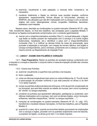 INSPEÇÃO DE CARNES BOVINA 	 80
e) 	examinar, visualmente e pela palpação, a vesícula biliar, incisando-a, se
necessário;
f) 	 condenar totalmente o fígado ou eliminar suas porções lesadas, conforme
apresentem, respectivamente, formas difusas ou circunscritas, previstas no
RIISPOA, das afecções que não têm implicações com a carcaça e com os demais
órgãos, tais como: teleangectasia, cirrose, congestão, hidatidose, fasciolose,
esteatose e peri-hepatite.
Nesses casos, assinalar as condenações no quadro-marcador (Desenho Nº 22 - pág.
136), transferindo depois, no final dos trabalhos, tais anotações para a papeleta Modelo 4.
Condenar os fígados eventualmente contaminados com o conteúdo gastrintestinal;
a)	 marcar com a chapinha-indicadora vermelha (Tipo 2 ), no local adequado, o fígado
cuja lesão ou lesões possam ter implicações com a carcaça e os outros órgãos
(tuberculose, neoplasias, etc.); identificar a peça com a chapa-identificadora
numerada (Tipo 1) e notificar as demais linhas da mesa de evisceração, para
proceder à separação e marcação, com chapas de número idêntico, dos órgãos e
carcaça correspondentes, para a remessa, juntamente com a cabeça e a língua do
mesmo animal, ao Departamento de Inspeção Final.
1.6 - LINHA F - EXAME DOS PULMÕES E CORAÇÃO
1.6.1 - Fase Preparatória: Retirar os pulmões da cavidade torácica, juntamente com
a traquéia e o coração e depositar o conjunto sobre a mesa-de-inspeção (divisão das vísceras
torácicas).
1.6.2 - Exame dos Pulmões:
a) 	examinar visualmente a superfície dos pulmões e da traquéia;
b) 	fazer a palpação;
c) 	cortar em lâminas longitudinais (sem picar) os nodos-linfáticos Ap, E, Tb e M, tendo
a preocupação de proceder conforme o que está prescrito na alínea c) do item
1.2.2 deste Capítulo;
d) 	incisar os pulmões à altura da base dos brônquios, a fim de permitir a exploração da
luz bronquial, que será feita visando ao estado da mucosa, bem como à presença
de “vômito” ou sangue aspirados;
e) 	condenar os pulmões que apresentem alterações, patológicas ou acidentais, sem
efetivas implicações com a carcaça, nem com os demais órgãos, como: bronquite,
enfisemas, adenites inespecíficas, “vômito” ou sangue aspirados. . .””;
f) 	 computar as condenações no quadro-marcador (Desenho Nº 22 - A - pág. 137),
transferindo o resultado dessas marcações, no final dos trabalhos, para a Papeleta
Modelo 4;
g) 	quando for o caso, isto é, quando se encontrem lesões que possam ter implicações
com a carcaça e órgãos, proceder com os pulmões exatamente como foi descrito,
a propósito do fígado, na alínea g) do item 1.5.2 deste Capítulo.
 