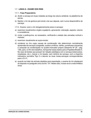 INSPEÇÃO DE CARNES BOVINA 	 83
1.7 - LINHA G - EXAME DOS RINS
1.7.1 - Fase Preparatória:
a) 	dividir a carcaça em duas metades ao longo da coluna vertebral, na plataforma de
serras;
b) 	libertar o rim da gordura peri-renal e da sua cápsula, sem nunca desprendê-lo da
carcaça.
1.7.2 - Exame: (com o rim obrigatoriamente preso à carcaça)
a) 	examinar visualmente o órgão e apalpá-lo, apreciando: coloração, aspecto, volume
e consistência;
b) 	cortar o parênquima, se necessário, verificando o estado das camadas cortical e
medular;
c) 	examinar visualmente as supra-renais;
d) 	condenar os rins cujas causas de condenação não determinem normalmente
apreensão da carcaça (congestão, quistos urinários, nefrite, uronefrose e isquemia)
e computar as condenações no quadro-marcador próprio (Desenho Nº 24 - pág.
139), para, no fim dos trabalhos, transportar esses dados para a Papeleta Modelo 5.
No caso de lesões que possam ter relação patológica com a carcaça (tuberculose,
neoplasias, etc.), marcar o rim lesado, sem retirá-lo da carcaça, com a chapinha
indicadora vermelha Tipo 2 e desviar as duas meias-carcaças correspondentes
para o D.I.F.;
e) 	quando se tratar de animais abatidos para exportação, o exame do rim obedecerá
ao disposto no parágrafo único do Art. 151. Neste caso, incisar-se-á o nodo-linfático
renal.
 