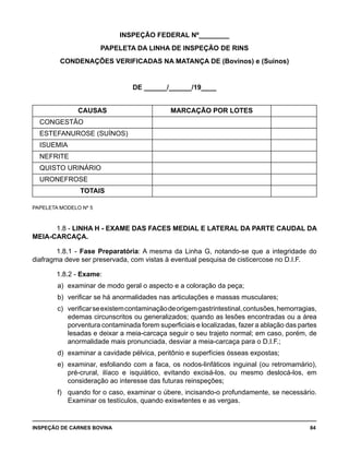 INSPEÇÃO DE CARNES BOVINA 	 84
INSPEÇÃO FEDERAL Nº________
PAPELETA DA LINHA DE INSPEÇÃO DE RINS
CONDENAÇÕES VERIFICADAS NA MATANÇA DE (Bovinos) e (Suínos)
DE ______/______/19____
CAUSAS MARCAÇÃO POR LOTES
CONGESTÃO
ESTEFANUROSE (SUÍNOS)
ISUEMIA
NEFRITE
QUISTO URINÁRIO
URONEFROSE
TOTAIS
PAPELETA MODELO Nº 5
1.8 - LINHA H - EXAME DAS FACES MEDIAL E LATERAL DA PARTE CAUDAL DA
MEIA-CARCAÇA.
1.8.1 - Fase Preparatória: A mesma da Linha G, notando-se que a integridade do
diafragma deve ser preservada, com vistas à eventual pesquisa de cisticercose no D.I.F.
1.8.2 - Exame:
a) 	examinar de modo geral o aspecto e a coloração da peça;
b) 	verificar se há anormalidades nas articulações e massas musculares;
c) 	verificarseexistemcontaminaçãodeorigemgastrintestinal,contusões,hemorragias,
edemas circunscritos ou generalizados; quando as lesões encontradas ou a área
porventura contaminada forem superficiais e localizadas, fazer a ablação das partes
lesadas e deixar a meia-carcaça seguir o seu trajeto normal; em caso, porém, de
anormalidade mais pronunciada, desviar a meia-carcaça para o D.I.F.;
d) 	examinar a cavidade pélvica, peritônio e superfícies ósseas expostas;
e) 	examinar, esfoliando com a faca, os nodos-linfáticos inguinal (ou retromamário),
pré-crural, ilíaco e isquiático, evitando excisá-los, ou mesmo deslocá-los, em
consideração ao interesse das futuras reinspeções;
f) 	 quando for o caso, examinar o úbere, incisando-o profundamente, se necessário.
Examinar os testículos, quando exiswtentes e as vergas.
 