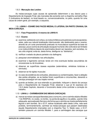INSPEÇÃO DE CARNES BOVINA 	 85
1.8.3 - Marcação das Lesões:
As meias-carcaças cujas causas de apreensão determinem o seu desvio para o
Departamento de Inspeção Final, são marcadas tão somente com a chapinha vermelha (Tipo
2 (indicadora de lesões), no local lesado ou, convencionalmente, no peito, quando for uma
causa de ordem geral, por exemplo, a caquexia.
1.9 - LINHA I - EXAME DAS FACES MEDIAL E LATERAL DA PARTE CRANIAL DA
MEIA-CARCAÇA.
1.9.1 - Fase Preparatória: A mesma da LINHA H.
1.9.2 - Exame:
a) 	examinar,esfoliandocomafaca,osnodos-linfáticospré-peitoraisepré-escapulares;
estes, pela sua natural localização intermuscular, são deslocados para o exame,
através de um corte previamente praticado na musculatura superficial da base do
pescoço, pouco acima da articulação escapulo-humeral; dito corte deve ser limitado
e os nodos-linfáticos depois de examinados devem ser repostos, sem excisões, no
seu sítio original; evita-se, desta forma, desfigurar os “dianteiros”;
b) 	verificar o estado da pleura parietal e do diafragma;
c) 	pesquisar anormalidades nas articulações;
d) 	examinar o ligamento cervical, tendo em mira eventuais lesões secundárias de
oncocercose ou de brucelose;
e) 	observar as superfícies ósseas expostas (esternébras, vértebras torácicas e
cervicais);
f) 	 observar se há rigidez muscular;
g) 	no caso da existência de contusões, abscessos ou contaminações, fazer a ablação
das partes atingidas, se as lesões forem superficiais e circunscritas, deixando a
carcaça prosseguir em seu trajeto normal;
h) 	quando as lesões, por sua extensão ou gravidade, indiquem o desvio da carcaça
para o Departamento de Inspeção Final, observar o que já foi expresso em
1.8.3 deste Capítulo, devendo o funcionário desta Linha controlar a correção do
trabalho.
1.10 - LINHA J - CARIMBAGEM DAS MEIAS-CARCAÇAS.
a) 	marcar as meias-carcaças liberadas para o consumo, com o carimbo elíptico Modelo
1 do RIISPOA, no coxão, no lombo, na ponta-de-agulha e na paleta, usando tinta
adequada, aprovada pelo Serviço e de forma que o carimbo se mostre perfeitamente
legível e sem borrões. Se o D.I.F. estiver localizado além desta Linha, nela será
proibido, terminantemente, carimbar as meias-carcaças que passem destinadas
àquele Departamento (marcadas com a chapinha Tipo 1). Neste caso, o D.I.F.
também possuirá um carimbo Modelo 1, para a carimbagem das carcaças que
 