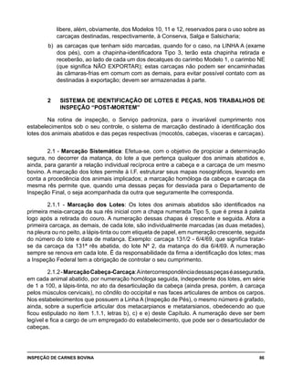 INSPEÇÃO DE CARNES BOVINA 	 86
libere, além, obviamente, dos Modelos 10, 11 e 12, reservados para o uso sobre as
carcaças destinadas, respectivamente, à Conserva, Salga e Salsicharia;
b) 	as carcaças que tenham sido marcadas, quando for o caso, na LINHA A (exame
dos pés), com a chapinha-identificadora Tipo 3, terão esta chapinha retirada e
receberão, ao lado de cada um dos decalques do carimbo Modelo 1, o carimbo NE
(que significa NÃO EXPORTAR); estas carcaças não podem ser encaminhadas
às câmaras-frias em comum com as demais, para evitar possível contato com as
destinadas à exportação; devem ser armazenadas à parte.
2 	 SISTEMA DE IDENTIFICAÇÃO DE LOTES E PEÇAS, NOS TRABALHOS DE
INSPEÇÃO “POST-MORTEM”
Na rotina de inspeção, o Serviço padroniza, para o invariável cumprimento nos
estabelecimentos sob o seu controle, o sistema de marcação destinado à identificação dos
lotes dos animais abatidos e das peças respectivas (mocotós, cabeças, vísceras e carcaças).
2.1 - Marcação Sistemática: Efetua-se, com o objetivo de propiciar a determinação
segura, no decorrer da matança, do lote a que pertença qualquer dos animais abatidos e,
ainda, para garantir a relação individual recíproca entre a cabeça e a carcaça de um mesmo
bovino. A marcação dos lotes permite à I.F. estruturar seus mapas nosográficos, levando em
conta a procedência dos animais implicados; a marcação homóloga da cabeça e carcaça da
mesma rês permite que, quando uma dessas peças for desviada para o Departamento de
Inspeção Final, o seja acompanhada da outra que seguramente lhe corresponda.
2.1.1 - Marcação dos Lotes: Os lotes dos animais abatidos são identificados na
primeira meia-carcaça da sua rês inicial com a chapa numerada Tipo 5, que é presa à paleta
logo após a retirada do couro. A numeração dessas chapas é crescente e seguida. Afora a
primeira carcaça, as demais, de cada lote, são individualmente marcadas (as duas metades),
na pleura ou no peito, a lápis-tinta ou com etiqueta de papel, em numeração crescente, seguida
do número do lote e data de matança. Exemplo: carcaça 131/2 - 6/4/69, que significa tratar-
se da carcaça da 131ª rês abatida, do lote Nº 2, da matança do dia 6/4/69. A numeração
sempre se renova em cada lote. É da responsabilidade da firma a identificação dos lotes; mas
a Inspeção Federal tem a obrigação de controlar o seu cumprimento.
2.1.2-MarcaçãoCabeça-Carcaça:Aintercorrespondênciadessaspeçaséassegurada,
em cada animal abatido, por numeração homóloga seguida, independente dos lotes, em série
de 1 a 100, a lápis-tinta, no ato da desarticulação da cabeça (ainda presa, porém, à carcaça
pelos músculos cervicais), no côndilo do occipital e nas faces articulares de ambos os carpos.
Nos estabelecimentos que possuem a Linha A (Inspeção de Pés), o mesmo número é grafado,
ainda, sobre a superfície articular dos metacarpianos e metatarsianos, obedecendo ao que
ficou estipulado no item 1.1.1, letras b), c) e e) deste Capítulo. A numeração deve ser bem
legível e fica a cargo de um empregado do estabelecimento, que pode ser o desarticulador de
cabeças.
 