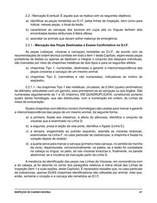 INSPEÇÃO DE CARNES BOVINA 	 87
2.2 - Marcação Eventual: É aquela que se realiza com os seguintes objetivos:
a) 	identificar as peças remetidas ao D.I.F. pelas linhas de Inspeção, bem como para
indicar, nessas peças, o local da lesão;
b) 	caracterizar as carcaças dos bovinos em cujos pés ou línguas tenham sido
encontradas lesões atribuíveis à febre aftosa;
c) 	assinalar os animais que devam sofrer matança de emergência.
2.2.1 - Marcação das Peças Destinadas a Exame Confirmativo no D.I.F.
As peças (cabeças, vísceras e carcaças) remetidas ao D.I.F., de acordo com as
recomendações de ordem técnica contidas em todo o item 1 deste Capítulo, sejam essas peças
portadoras de lesões ou apenas se destinem a integrar o conjunto dos despojos individuais,
são marcadas por meio de chapinhas metálicas de dois tipos e para os seguintes efeitos:
a) 	chapinhas Tipo 1, numeradas, destinadas a garantir a intercorrespondência das
peças (vísceras e carcaça) de um mesmo animal;
b) 	chapinhas Tipo 2, (vermelhas e não numeradas), indicadoras do motivo do
seqüestro.
2.2.1.1 - As chapinhas Tipo 1 são metálicas, circulares, de 0,04m (quatro centímetros)
de diâmetro, articuladas com um gancho, para prenderem-se as carcaças ou aos órgãos. São
numeradas seguidamente de 1 a 30 (máximo), EM QUADRUPLICATA, constituindo portanto
quatro séries homólogas, que são distribuídas, com a numeração em ordem, às Linhas da
mesa de evisceração.
Quatro chapinhas com idêntico número (homólogas) são usadas para marcar e garantir
a intercorrespondência das peças de um mesmo animal, da seguinte forma:
a) 	a primeira, fixada aos intestinos, à altura do pâncreas, identifica o conjunto de
vísceras que é examinado na Linha D;
b) 	a segunda, presa à seção da veia porta, identifica o fígado (Linha E);
c) 	a terceira, enganchada ao pulmão esquerdo, assinala as vísceras torácicas,
examinadas na Linha F; no caso particular de cisticercose, a chapinha é fixada no
coração depois de isolado;
d) 	a quarta serve para marcar a carcaça (primeira meia-carcaça, no sentido da marcha
da nora), dependurada, convencionalmente: na paleta, se a lesão for constatada
na cabeça ou língua; no peito, se nas vísceras torácicas e, finalmente, na parede
abdominal, se a iniciativa da marcação partir da Linha D.
A mecânica da identificação das peças nas Linhas de Vísceras, em consonância com
a de cabeça, já foi descrita no correr dos parágrafos relativos à rotina oficial das Linhas de
Inspeção (item 1 e suas seções, deste Capítulo). É necessário ressaltar que, no caso particular
da cisticercose, apenas DUAS chapinhas identificadoras são utilizadas por animal, visto que,
então, somente o coração e a carcaça são remetidos ao D.I.F.
 
