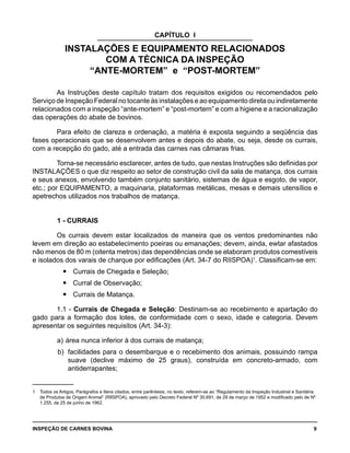 INSPEÇÃO DE CARNES BOVINA 	 9
CAPÍTULO I
INSTALAÇÕES E EQUIPAMENTO RELACIONADOS
COM A TÉCNICA DA INSPEÇÃO
“ANTE-MORTEM” e “POST-MORTEM”
As Instruções deste capítulo tratam dos requisitos exigidos ou recomendados pelo
Serviço de Inspeção Federal no tocante às instalações e ao equipamento direta ou indiretamente
relacionados com a inspeção “ante-mortem” e “post-mortem” e com a higiene e a racionalização
das operações do abate de bovinos.
Para efeito de clareza e ordenação, a matéria é exposta seguindo a seqüência das
fases operacionais que se desenvolvem antes e depois do abate, ou seja, desde os currais,
com a recepção do gado, até a entrada das carnes nas câmaras frias.
Torna-se necessário esclarecer, antes de tudo, que nestas Instruções são definidas por
INSTALAÇÕES o que diz respeito ao setor de construção civil da sala de matança, dos currais
e seus anexos, envolvendo também conjunto sanitário, sistemas de água e esgoto, de vapor,
etc.; por EQUIPAMENTO, a maquinaria, plataformas metálicas, mesas e demais utensílios e
apetrechos utilizados nos trabalhos de matança.
1 - CURRAIS
Os currais devem estar localizados de maneira que os ventos predominantes não
levem em direção ao estabelecimento poeiras ou emanações; devem, ainda, ewtar afastados
não menos de 80 m (oitenta metros) das dependências onde se elaboram produtos comestíveis
e isolados dos varais de charque por edificações (Art. 34-7 do RIISPOA)1
. Classificam-se em:
Currais de Chegada e Seleção;yy
Curral de Observação;yy
Currais de Matança.yy
1.1 - Currais de Chegada e Seleção: Destinam-se ao recebimento e apartação do
gado para a formação dos lotes, de conformidade com o sexo, idade e categoria. Devem
apresentar os seguintes requisitos (Art. 34-3):
a) 	área nunca inferior à dos currais de matança;
b) 	facilidades para o desembarque e o recebimento dos animais, possuindo rampa
suave (declive máximo de 25 graus), construída em concreto-armado, com
antiderrapantes;
1	 Todos os Artigos, Parágrafos e Itens citados, entre parêntesis, no texto, referem-se ao “Regulamento da Inspeção Industrial e Sanitária
de Produtos de Origem Animal” (RIISPOA), aprovado pelo Decreto Federal Nº 30.691, de 29 de março de 1952 e modificado pelo de Nº
1.255, de 25 de junho de 1962.
	
 