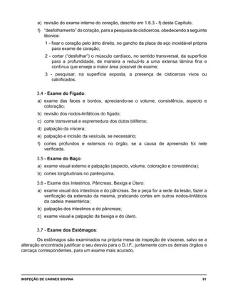 INSPEÇÃO DE CARNES BOVINA 	 91
e) 	revisão do exame interno do coração, descrito em 1.6.3 - f) deste Capítulo;
f) 	 “desfolhamento” do coração, para a pesquisa de cisticercos, obedecendo a seguinte
técnica:
1 - fixar o coração pelo átrio direito, no gancho da placa de aço inoxidável própria
para exame de coração;
2 - cortar (“desfolhar”) o músculo cardíaco, no sentido transversal, da superfície
para a profundidade, de maneira a reduzi-lo a uma extensa lâmina fina e
contínua que enseje a maior área possível de exame;
3 - pesquisar, na superfície exposta, a presença de cisticercos vivos ou
calcificados.
3.4 - Exame do Fígado:
a) 	exame das faces e bordos, apreciando-se o volume, consistência, aspecto e
coloração;
b) 	revisão dos nodos-linfáticos do fígado;
c) 	corte transversal e espremedura dos dutos bilíferos;
d) 	palpação da víscera;
e) 	palpação e incisão da vesícula, se necessário;
f) 	 cortes profundos e extensos no órgão, se a causa de apreensão foi nele
verificada.
3.5 - Exame do Baço:
a) 	exame visual externo e palpação (aspecto, volume, coloração e consistência);
b) 	cortes longitudinais no parênquima.
3.6 - Exame dos Intestinos, Pâncreas, Bexiga e Útero:
a) 	exame visual dos intestinos e do pâncreas. Se a peça for a sede da lesão, fazer a
verificação da extensão da mesma, praticando cortes em outros nodos-linfáticos
da cadeia mesentérica;
b) 	palpação dos intestinos e do pâncreas;
c) 	exame visual e palpação da bexiga e do útero.
3.7 - Exame dos Estômagos:
Os estômagos são examinados na própria mesa de inspeção de vísceras, salvo se a
alteração encontrada justificar o seu desvio para o D.I.F., juntamente com os demais órgãos e
carcaça correspondentes, para um exame mais acurado.
 