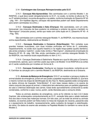 INSPEÇÃO DE CARNES BOVINA 	 94
3.14 - Carimbagem das Carcaças Reinspecionadas pelo D.I.F.
3.14.1 - Carcaças Não-Apreendidas: São carimbadas com o carimbo Modelo 1, do
RIISPOA, o qual deve existir obrigatoriamente no D.I.F., no coxão, no lombo (à altura da 1ªa
ou 2ª vértebra lombar); na ponta-de-agulha e na paleta, conforme ilustração do Desenho Nº 45
- pág. 164 -. Em hipótese alguma, carcaças não-apreendias podem sair deste Departamento
para serem carimbadas na Linha J.
3.14.2 - Carcaças Destinadas à Sala (Charque): São assinaladas, com um corte,
transversal, nos músculos da face posterior do antebraço e anterior da perna e também no
“filet-mignon” (músculos psoas), sendo que neste com corte duplo em X. (Desenho Nº 45 - A
- Pág. 165).
São carimbadas com o carimbo retangular Modelo 11, do RIISPOA, nos mesmos locais
acima especificados, relativamente ao Modelo 1.
3.14.3 - Carcaças Destinadas à Conserva (Esterilização): Têm cortadas suas
grandes massas musculares, com duas incisões profundas em forma de C, praticadas,
respectivamente, no coxão duro (quarto traseiro) e na região braço-paleta (quarto dianteiro);
são ainda cortados o “patinho”, coxão mole, lombo e “filet-mignon”, obedecendo à ilustração do
Desenho Nº 45 - B - pág. 166. São, ainda, carimbadas com o carimbo retangular Modelo 10,
do RIISPOA, nos mesmos locais especificados no item 3.14.1.
3.14.4 - Carcaças Destinadas à Salsicharia: Repete-se o que foi dito para a Conserva;
considerando, apenas, que o carimbo usado aqui será o do Modelo 12 do RIISPOA e os cortes
em C serão substituídos por incisões em forma de S.
3.14.5 - Carcaças Condenadas: Desfigurar as massas musculares, cortando-as em
X. Carimbar as carcaças com o carimbo Modelo 5, do RIISPOA, destinando-as à Graxaria.
3.15 - Animais de Matança de Emergência: O D.I.F. ao receber a carcaça e órgãos do
animal abatido de emergência, já tem em seu poder a papeleta respectiva (Modelo 2), que leva
o mesmo número da chapa de identificação da rês (Tipo 4). Nesta papeleta estão consignados
os dados clínicos da Inspeção “Ante-Mortem”. E com base nesses dados e no exame do
inteiro conjunto das peças do animal, o Veterinário tem elementos para um perfeito julgamento
do caso e criteriosa destinação das carnes. Estas terão aproveitamento condicional ou serão
condenadas, conforme o caso: nunca, porém, serão liberadas para o consumo direto.
Todos os animais abatidos de emergência, como já foi referido no item 2.2.3 deste
Capítulo, são endereçados compulsoriamente ao D.I.F., exceção feita para o abate realizado
fora dos dias e horas das matanças normais. Em tais caos, por se tratar de animal ou animais
isolados, os exames podem ser feitos todos na mesa de inspeção de vísceras, passando esta
e o equipamento de trabalho, necessariamente, pelos cuidados de lavagem e esterilização,
de rotina. Os dados do exame são anotados na Papeleta Modelo 8 e também no verso da de
Modelo 2.
 