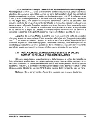 INSPEÇÃO DE CARNES BOVINA 	 95
3.16 - Controle das Carcaças Destinadas ao Aproveitamento Condicional pela I.F.:
As carcaças que saem do D.I.F. para aproveitamento condicional (Conserva, Salga, Salsicharia)
são objeto de absoluto e sistemático controle por parte da Inspeção Federal. Este controle só
é dado por concluído depois de cumpridas as destinações dadas pela I.F. àquelas carcaças.
E para que o controle seja eficiente, o estabelecimento é obrigado a possuir uma câmara-fria
ou uma seção desta, com separação adequada, denominada “Câmara de Seqüestro”, sob
exclusivo controle da I.F., perfeitamente identificada e destinada a receber exclusivamente
as carcaças em referência. Quando o estabelecimento se dispuser a fazer o aproveitamento
dessas carnes, a I.F. (funcionário de plantão) deve estar pronta a liberá-las, acompanhando-
as, da câmara-fria à Seção de Desossa. E somente depois de desossadas as carcaças e
satisfeitos os destinos dados pela I.F. cessará a responsabilidade do plantão, no caso.
A papeleta de controle, Modelo 6, destina-se a receber, em uma parte, as anotações
referentes a cada carcaça rejeitada. Estas anotações são feitas pelo Veterinário responsável
pelo D.I.F., ao serem as referidas carcaças encaminhadas à Câmara-fria (“de seqüestro”) sob
o controle do plantão. Essa mesma papeleta, terminada a matança, deve ser depositada na
caixetadepapéisdoplantão,afimdequeeste,nodiadaretiradadaspeçasparaaproveitamento,
assinale as baixas nas respectivas colunas e linhas, com a aposição de sua rubrica.
3.17 - TABELA NUMÉRICA DE FUNCIONÁRIOS DE LINHAS DA SALA DE 		
		 MATANÇA EM RELAÇÃO À VELOCIDADE DE ABATES
O Serviço estabelece os seguintes números de funcionários e Linhas-de-Inspeção (na
Sala de Matança), em função da velocidade média dos abates desenvolvidos, convencionando
para tanto: como TIPO 1, o estabelecimento que efetua uma matança média horária superior a
80 (oitenta) bois; TIPO 2, o estabelecimento cuja velocidade horária de matança situa-se entre
50 (cinqüenta) e 80 (oitenta) bovinos; TIPO 3, até o máximo de 50 (cinqüenta) bois por hora.
Na tabela não se acha incluído o funcionário escalado para o serviço de plantão.
 
