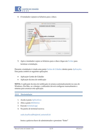 Manual Cartão de Cidadão 1.24.1 12/70 2012-06-15
8. O instalador copiará os ficheiros para o disco.
9. Após o instalador copiar os ficheiros para o disco clique em Fechar para
terminar a instalação.
Durante a instalação é criada uma pasta Cartao de Cidadao dentro pasta Aplicações.
Esta pasta contém as seguintes aplicações:
 Aplicação Cartão de Cidadão
 Aplicação da área de notificação
NOTA: A aplicação da área de notificação só arranca automaticamente no caso do
Windows. Em Mac, se o desejar, o utilizador deverá configurar manualmente o
sistema para arrancar esta aplicação.
2.2.2. Desinstalação
1. Aceda à pasta Aplicativos
2. Abra a pasta Utilitários
3. Execute terminal.app
4. Na janela de terminal escreva:
sudo /usr/local/bin/pteid_uninstall.sh
Insira a palavra-chave de administrador e pressione “Enter”
 