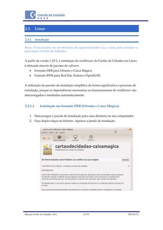 Manual Cartão de Cidadão 1.24.1 13/70 2012-06-15
2.3. Linux
2.3.1. Instalação
Nota: É necessário ter permissões de superutilizador (i.e. root) para instalar a
Aplicação Cartão de Cidadão
A partir da versão 1.23.1, a instalação do middleware do Cartão de Cidadão em Linux
é efetuada através de pacotes de software:
 Formato DEB para Ubuntu e Caixa Mágica;
 Formato RPM para Red Hat, Fedora e OpenSUSE.
A utilização de pacotes de instalação simplifica de forma significativa o processo de
instalação, porque as dependências necessárias ao funcionamento do middleware são
descarregadas e instaladas automaticamente.
2.3.1.1. Instalação em formato DEB (Ubuntu e Caixa Mágica)
1. Descarregue o pacote de instalação para uma diretoria no seu computador.
2. Faça duplo-clique no ficheiro. Aparece a janela de instalação.
 