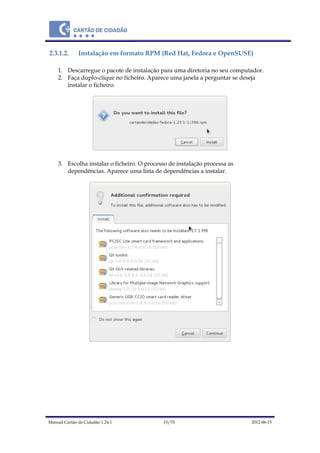 Manual Cartão de Cidadão 1.24.1 15/70 2012-06-15
2.3.1.2. Instalação em formato RPM (Red Hat, Fedora e OpenSUSE)
1. Descarregue o pacote de instalação para uma diretoria no seu computador.
2. Faça duplo-clique no ficheiro. Aparece uma janela a perguntar se deseja
instalar o ficheiro.
3. Escolha instalar o ficheiro. O processo de instalação processa as
dependências. Aparece uma lista de dependências a instalar.
 