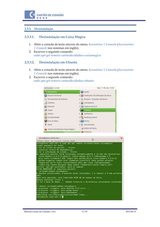 Manual Cartão de Cidadão 1.24.1 17/70 2012-06-15
2.3.3. Desinstalação
2.3.3.1. Desinstalação em Caixa Mágica
1. Abrir a consola de texto através do menu Acessórios | Consola (Accessories
| Console nos sistemas em inglês).
2. Escrever o seguinte comando:
sudo apt-get remove cartaodecidadao-caixamagica
2.3.3.2. Desinstalação em Ubuntu
1. Abrir a consola de texto através do menu Acessórios | Consola (Accessories
| Console nos sistemas em inglês).
2. Escrever o seguinte comando:
sudo apt-get remove cartaodecidadao-ubuntu
 