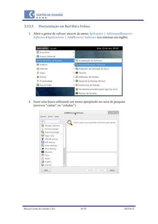 Manual Cartão de Cidadão 1.24.1 18/70 2012-06-15
2.3.3.3. Desinstalação em Red Hat e Fedora
1. Abrir o gestor de software através do menu Aplicações | Adicionar/Remover
Software (Applications | Add/Remove Software nos sistemas em inglês).
2. Fazer uma busca utilizando um termo apropriado na caixa de pesquisa
(escrever “cartao” ou “cidadao”).
 