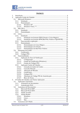 Manual Cartão de Cidadão 1.24.1 2/70 2012-06-15
ÍNDICE
1. Introdução....................................................................................................................... 4
2. Aplicação Cartão de Cidadão ...................................................................................... 5
2.1. Microsoft Windows................................................................................................ 5
2.1.1. Instalação ......................................................................................................... 5
2.1.2. Desinstalação................................................................................................... 8
2.1.2.1. Windows XP............................................................................................ 8
2.1.2.2. Windows Vista / 7.................................................................................. 8
2.2. Mac OS X.................................................................................................................. 9
2.2.1. Instalação ......................................................................................................... 9
2.2.2. Desinstalação................................................................................................. 12
2.3. Linux....................................................................................................................... 13
2.3.1. Instalação ....................................................................................................... 13
2.3.1.1. Instalação em formato DEB (Ubuntu e Caixa Mágica).................... 13
2.3.1.2. Instalação em formato RPM (Red Hat, Fedora e OpenSUSE)........ 15
2.3.2. Para executar a aplicação:............................................................................ 16
2.3.3. Desinstalação................................................................................................. 17
2.3.3.1. Desinstalação em Caixa Mágica ......................................................... 17
2.3.3.2. Desinstalação em Ubuntu.................................................................... 17
2.3.3.3. Desinstalação em Red Hat e Fedora................................................... 18
2.4. Elementos do Cartão............................................................................................ 20
2.4.1. Certificados.................................................................................................... 20
2.4.2. Códigos PIN .................................................................................................. 21
2.5. Funcionalidades.................................................................................................... 22
2.5.1. Aplicação da Área de Notificação.............................................................. 22
2.5.1.1. Configuração......................................................................................... 23
2.5.1.2. Gestão de Certificados (Windows)..................................................... 24
2.5.1.3. Gestão de Códigos PIN........................................................................ 24
2.5.2. Aplicação Cartão de Cidadão ..................................................................... 26
2.5.2.1. Consulta de dados do Cartão.............................................................. 28
2.5.2.2. Consulta Morada .................................................................................. 29
2.5.2.3. Alteração de Morada............................................................................ 30
2.5.2.4. Certificados............................................................................................ 31
2.5.2.5. Códigos PIN .......................................................................................... 32
2.5.2.6. Alteração do Código PIN de Autenticação....................................... 32
2.5.2.7. Bloco de Notas....................................................................................... 33
3. O Cartão de Cidadão com Outras Aplicações ......................................................... 34
3.1. Aplicações suportadas ......................................................................................... 34
3.1.1. Assinatura de documentos.......................................................................... 34
3.1.2. Autenticação Web......................................................................................... 34
3.2. Assinatura de Documentos................................................................................. 35
3.2.1. Microsoft Word 2007.................................................................................... 35
3.2.2. Microsoft Word 2010.................................................................................... 37
3.2.3. Adobe Acrobat.............................................................................................. 39
3.2.4. Adobe Reader................................................................................................ 42
3.2.4.1. Windows................................................................................................ 42
3.2.4.2. Linux....................................................................................................... 44
3.2.4.3. Mac.......................................................................................................... 48
3.3. Assinatura de E-Mails.......................................................................................... 51
 