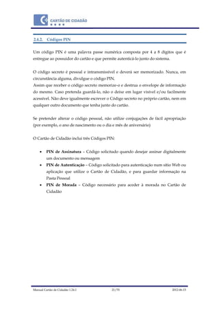Manual Cartão de Cidadão 1.24.1 21/70 2012-06-15
2.4.2. Códigos PIN
Um código PIN é uma palavra passe numérica composta por 4 a 8 dígitos que é
entregue ao possuidor do cartão e que permite autenticá-lo junto do sistema.
O código secreto é pessoal e intransmissível e deverá ser memorizado. Nunca, em
circunstância alguma, divulgue o código PIN.
Assim que receber o código secreto memorize-o e destrua o envelope de informação
do mesmo. Caso pretenda guardá-lo, não o deixe em lugar visível e/ou facilmente
acessível. Não deve igualmente escrever o Código secreto no próprio cartão, nem em
qualquer outro documento que tenha junto do cartão.
Se pretender alterar o código pessoal, não utilize conjugações de fácil apropriação
(por exemplo, o ano de nascimento ou o dia e mês de aniversário)
O Cartão de Cidadão inclui três Códigos PIN:
 PIN de Assinatura – Código solicitado quando desejar assinar digitalmente
um documento ou mensagem
 PIN de Autenticação – Código solicitado para autenticação num sítio Web ou
aplicação que utilize o Cartão de Cidadão, e para guardar informação na
Pasta Pessoal
 PIN de Morada – Código necessário para aceder à morada no Cartão de
Cidadão
 