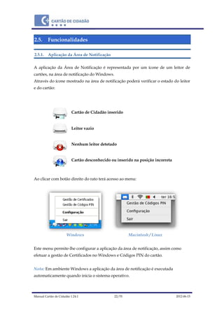 Manual Cartão de Cidadão 1.24.1 22/70 2012-06-15
2.5. Funcionalidades
2.5.1. Aplicação da Área de Notificação
A aplicação da Área de Notificação é representada por um ícone de um leitor de
cartões, na área de notificação do Windows.
Através do ícone mostrado na área de notificação poderá verificar o estado do leitor
e do cartão:
Cartão de Cidadão inserido
Leitor vazio
Nenhum leitor detetado
Cartão desconhecido ou inserido na posição incorreta
Ao clicar com botão direito do rato terá acesso ao menu:
Windows Macintosh / Linux
Este menu permite-lhe configurar a aplicação da área de notificação, assim como
efetuar a gestão de Certificados no Windows e Códigos PIN do cartão.
Nota: Em ambiente Windows a aplicação da área de notificação é executada
automaticamente quando inicia o sistema operativo.
 