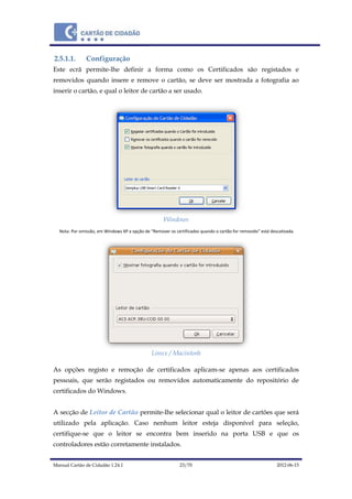 Manual Cartão de Cidadão 1.24.1 23/70 2012-06-15
2.5.1.1. Configuração
Este ecrã permite-lhe definir a forma como os Certificados são registados e
removidos quando insere e remove o cartão, se deve ser mostrada a fotografia ao
inserir o cartão, e qual o leitor de cartão a ser usado.
Windows
Nota: Por omissão, em Windows XP a opção de “Remover os certificados quando o cartão for removido” está descativada.
Linux / Macintosh
As opções registo e remoção de certificados aplicam-se apenas aos certificados
pessoais, que serão registados ou removidos automaticamente do repositório de
certificados do Windows.
A secção de Leitor de Cartão permite-lhe selecionar qual o leitor de cartões que será
utilizado pela aplicação. Caso nenhum leitor esteja disponível para seleção,
certifique-se que o leitor se encontra bem inserido na porta USB e que os
controladores estão corretamente instalados.
 
