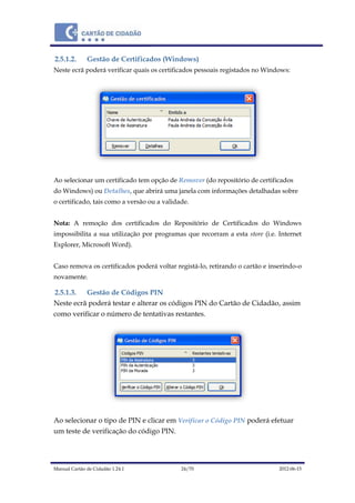 Manual Cartão de Cidadão 1.24.1 24/70 2012-06-15
2.5.1.2. Gestão de Certificados (Windows)
Neste ecrã poderá verificar quais os certificados pessoais registados no Windows:
Ao selecionar um certificado tem opção de Remover (do repositório de certificados
do Windows) ou Detalhes, que abrirá uma janela com informações detalhadas sobre
o certificado, tais como a versão ou a validade.
Nota: A remoção dos certificados do Repositório de Certificados do Windows
impossibilita a sua utilização por programas que recorram a esta store (i.e. Internet
Explorer, Microsoft Word).
Caso remova os certificados poderá voltar registá-lo, retirando o cartão e inserindo-o
novamente.
2.5.1.3. Gestão de Códigos PIN
Neste ecrã poderá testar e alterar os códigos PIN do Cartão de Cidadão, assim
como verificar o número de tentativas restantes.
Ao selecionar o tipo de PIN e clicar em Verificar o Código PIN poderá efetuar
um teste de verificação do código PIN.
 